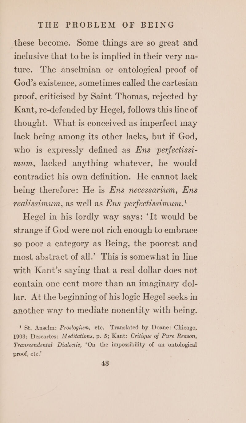 these become. Some things are so great and inclusive that to be is implied in their very na- ture. The anselmian or ontological proof of God’s existence, sometimes called the cartesian proof, criticised by Saint Thomas, rejected by Kant, re-defended by Hegel, follows this line of thought. What is conceived as imperfect may lack being among its other lacks, but if God, who is expressly defined as Ens perfectissi- mum, lacked anything whatever, he would contradict his own definition. He cannot lack being therefore: He is Ens necessarium, Ens realissimum, as well as Ens perfectissumum.' Hegel in his lordly way says: ‘It would be strange if God were not rich enough to embrace so poor a category as Being, the poorest and most abstract of all.’ This is somewhat in line with Kant’s saying that a real dollar does not contain one cent more than an imaginary dol- lar. At the beginning of his logic Hegel seeks in another way to mediate nonentity with being. 1 St. Anselm: Proslogium, etc. Translated by Doane: Chicago, 1903; Descartes: Meditations, p. 5; Kant: Critique of Pure Reason, Transcendental Dialectic, ‘On the impossibility of an ontological proof, ete.’