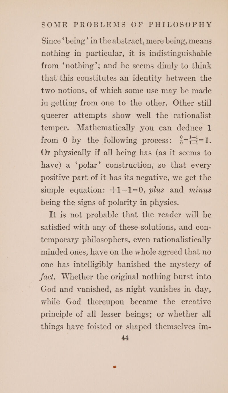 Since ‘being’ in the abstract, mere being, means. nothing in particular, it is indistinguishable from ‘nothing’; and he seems dimly to think that this constitutes an identity between the two notions, of which some use may be made in getting from one to the other. Other still queerer attempts show well the rationalist temper. Mathematically you can deduce 1 from 0 by the following process: j=iq4=1. Or physically if all being has (as it seems to have) a ‘polar’ construction, so that every positive part of it has its negative, we get the simple equation: +1—1=0, plus and minus being the signs of polarity in physics. It is not probable that the reader will be satisfied with any of these solutions, and con- temporary philosophers, even rationalistically minded ones, have on the whole agreed that no one has intelligibly banished the mystery of fact. Whether the original nothing burst into God and vanished, as night vanishes in day, while God thereupon became the creative principle of all lesser beings; or whether all things have foisted or shaped themselves im- 4A