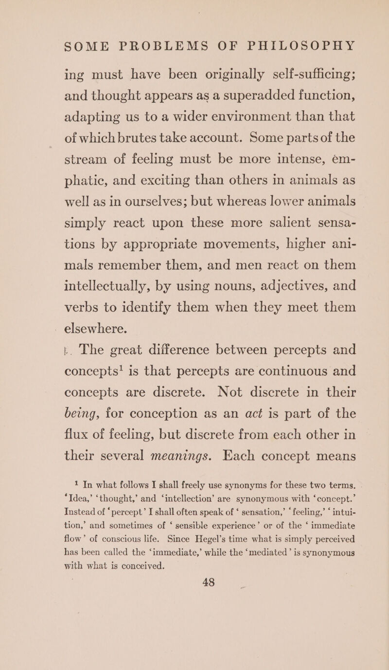 ing must have been originally self-sufficing; and thought appears as a superadded function, adapting us to a wider environment than that of which brutes take account. Some parts of the stream of feeling must be more intense, em- phatic, and exciting than others in animals as well as in ourselves; but whereas lower animals simply react upon these more salient sensa- tions by appropriate movements, higher ani- mals remember them, and men react on them intellectually, by using nouns, adjectives, and verbs to identify them when they meet them _ elsewhere. }. The great difference between percepts and concepts! is that percepts are continuous and concepts are discrete. Not discrete in their being, for conception as an act is part of the flux of feeling, but discrete from each other in their several meanings. Each concept means 1 In what follows I shall freely use synonyms for these two terms. . “Idea,’ ‘thought,’ and ‘intellection’ are synonymous with ‘concept.’ Instead of “ percept’ I shall often speak of ‘ sensation,’ ‘feeling,’ ‘ intui- tion,’ and sometimes of ‘ sensible experience’ or of the ‘ immediate flow’ of conscious life. Since Hegel’s time what is simply perceived has been called the ‘immediate,’ while the ‘mediated’ is synonymous with what is conceived.