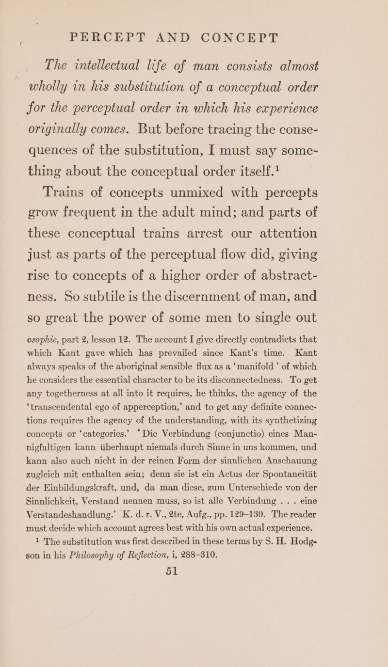 The intellectual life of man consists almost wholly in his substitution of a conceptual order for the perceptual order in which his experience originally comes. But before tracing the conse- quences of the substitution, I must say some- thing about the conceptual order itself.+ Trains of concepts unmixed with percepts grow frequent in the adult mind; and parts of these conceptual trains arrest our attention Just as parts of the perceptual flow did, giving rise to concepts of a higher order of abstract- ness. So subtile is the discernment of man, and so great the power of some men to single out osophie, part 2, lesson 12. The account I give directly contradicts that which Kant gave which has prevailed since Kant’s time. Kant always speaks of the aboriginal sensible flux as a ‘manifold ’ of which he considers the essential character to be its disconnectedness. To get any togetherness at all into it requires, he thinks, the agency of the ‘transcendental ego of apperception,’ and to get any definite connec- tions requires the agency of the understanding, with its synthetizing concepts or ‘categories.’ ‘Die Verbindung (conjunctio) eines Man- nigfaltigen kann iiberhaupt niemals durch Sinne in uns kommen, und kann also auch nicht in der reinen Form der sinnlichen Anschauung zugleich mit enthalten sein; denn sie ist ein Actus der Spontaneitat der Einbildungskraft, und, da man diese, zum Unterschiede von der Sinnlichkeit, Verstand nennen muss, so ist alle Verbindung .. . eine Verstandeshandlung.’ K. d.r. V., 2te, Aufg., pp. 129-130. The reader must decide which account agrees best with his own actual experience. 1 The substitution was first described in these terms by S. H. Hodges son in his Philosophy of Reflection, i, 288-310.