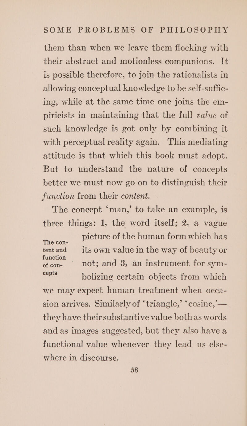 them than when we leave them flocking with their abstract and motionless companions. It is possible therefore, to join the rationalists in allowing conceptual knowledge to be self-suffic- ing, while at the same time one joins the em- piricists in maintaining that the full value of such knowledge is got only by combining it with perceptual reality again. This mediating attitude is that which this book must adopt. But to understand the nature of concepts better we must now go on to distinguish their function from their content. The concept ‘man,’ to take an example, is three things: 1, the word itself; 2, a vague aes picture of the human form which has tentand its own value in the way of beauty or function — : of con- not; and 3, an instrument for sym- ae bolizing certain objects from which we may expect human treatment when occa- sion arrives. Similarly of ‘triangle,’ ‘cosine,’-— they have their substantive value both as words and as images suggested, but they also havea functional value whenever they lead us else- where in discourse.