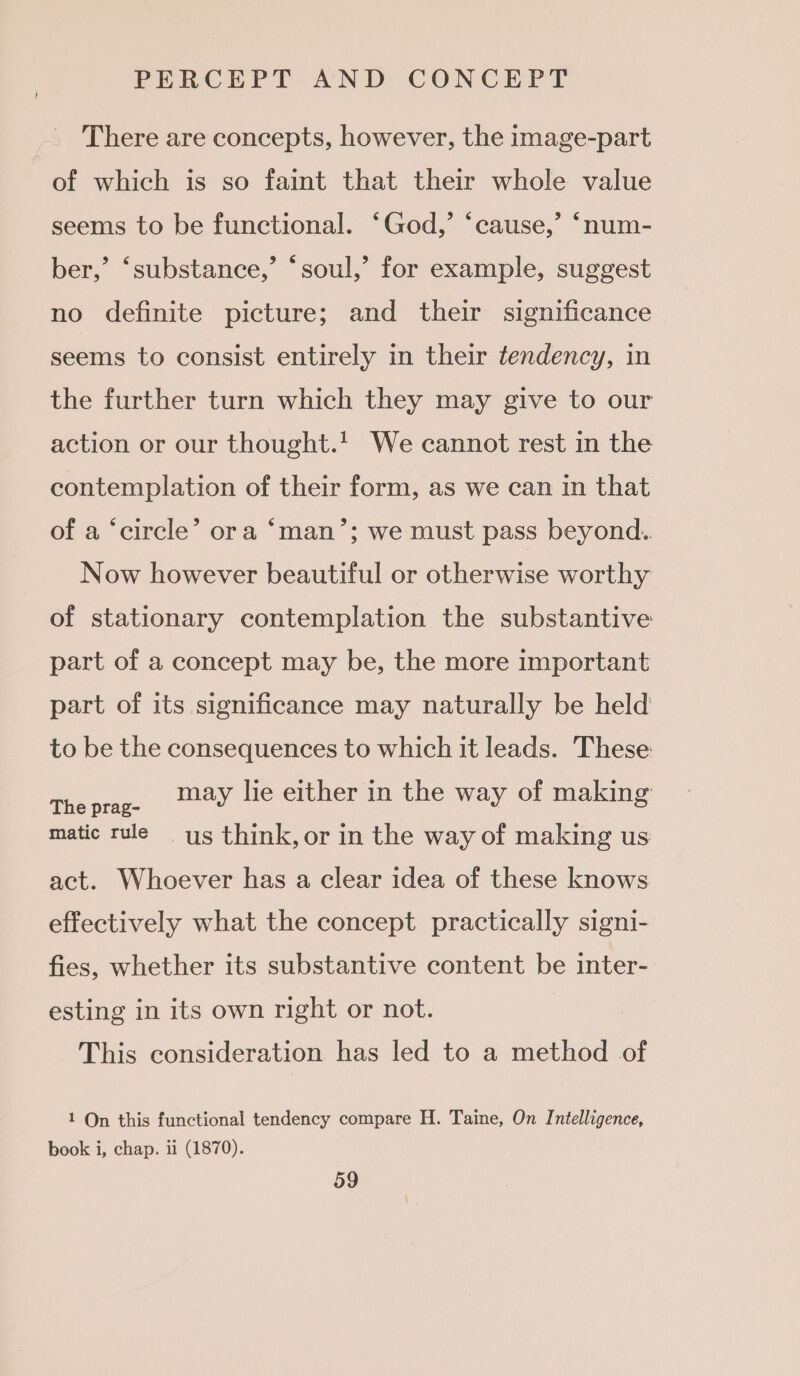 There are concepts, however, the image-part of which is so faint that their whole value seems to be functional. ‘God,’ ‘cause,’ ‘num- ber,’ ‘substance,’ ‘soul,’ for example, suggest no definite picture; and their significance seems to consist entirely in their tendency, in the further turn which they may give to our action or our thought.' We cannot rest in the contemplation of their form, as we can in that of a ‘circle’ ora ‘man’; we must pass beyond. Now however beautiful or otherwise worthy of stationary contemplation the substantive part of a concept may be, the more important part of its significance may naturally be held to be the consequences to which it leads. These Tepe: AY lie either in the way of making matic rule ys think, or in the way of making us act. Whoever has a clear idea of these knows effectively what the concept practically signi- fies, whether its substantive content be inter- esting in its own right or not. This consideration has led to a method of 1 On this functional tendency compare H. Taine, On Intelligence, book i, chap. ii (1870).