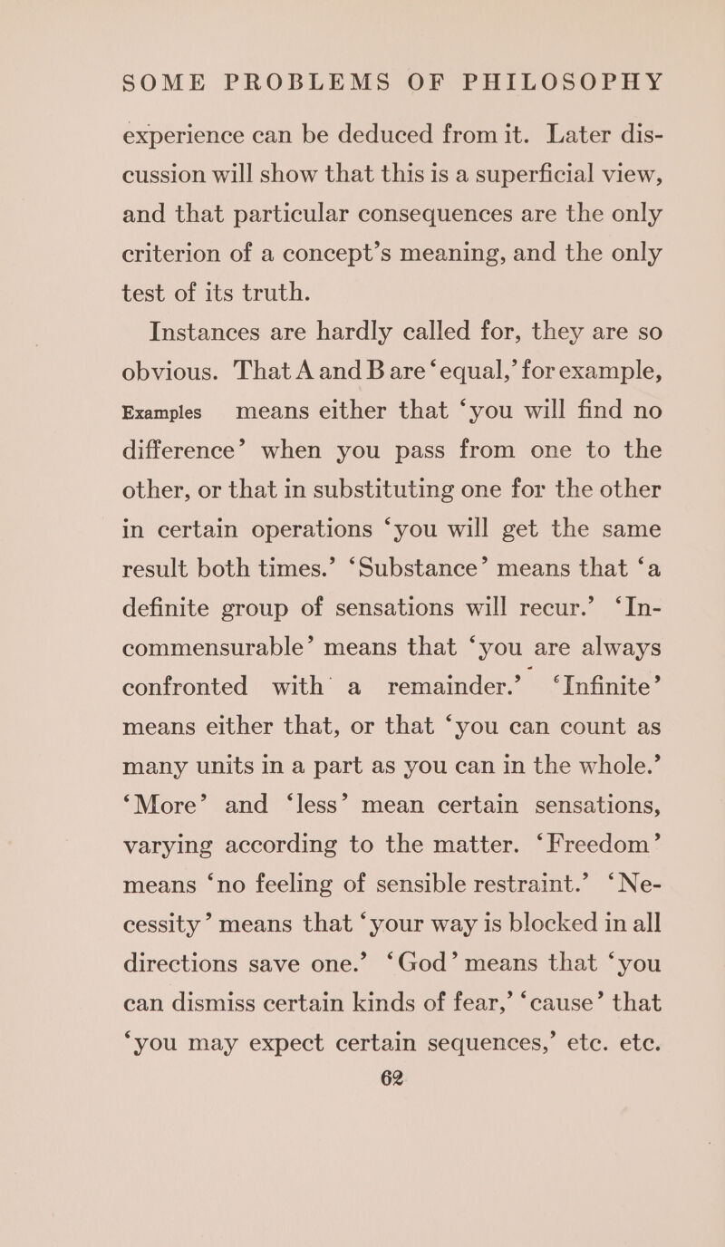 experience can be deduced from it. Later dis- cussion will show that this is a superficial view, and that particular consequences are the only criterion of a concept’s meaning, and the only test of its truth. Instances are hardly called for, they are so obvious. That A and B are ‘equal,’ for example, Examples means either that ‘you will find no difference’ when you pass from one to the other, or that in substituting one for the other in certain operations ‘you will get the same result both times.’ ‘Substance’ means that ‘a definite group of sensations will recur.’ ‘In- commensurable’ means that ‘you are always confronted with a remainder.’ ‘Infinite’ means either that, or that ‘you can count as many units in a part as you can in the whole.’ ‘More’ and ‘less’ mean certain sensations, varying according to the matter. ‘Freedom’ means ‘no feeling of sensible restraint.’ ‘Ne- cessity means that ‘your way is blocked in all directions save one.’ ‘God’ means that ‘you can dismiss certain kinds of fear,’ ‘cause’ that ‘you may expect certain sequences,’ ete. etc.