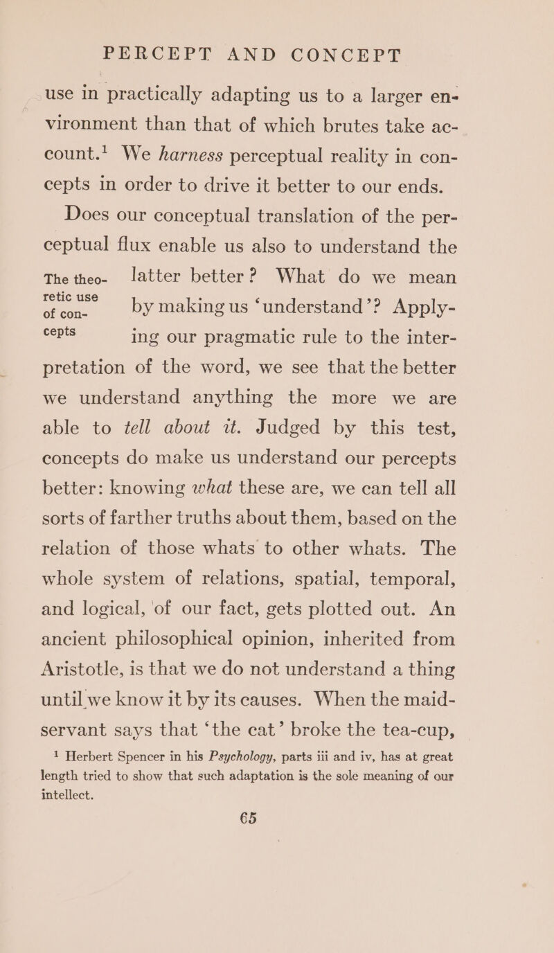 use in practically adapting us to a larger en- vironment than that of which brutes take ac- count. We harness perceptual reality in con- cepts in order to drive it better to our ends. Does our conceptual translation of the per- ceptual flux enable us also to understand the The theo. latter better? What do we mean A haa by making us ‘understand’? Apply- cSEte ing our pragmatic rule to the inter- pretation of the word, we see that the better we understand anything the more we are able to tell about wz. Judged by this test, concepts do make us understand our percepts better: knowing what these are, we can tell all sorts of farther truths about them, based on the relation of those whats to other whats. The whole system of relations, spatial, temporal, and logical, of our fact, gets plotted out. An ancient philosophical opinion, inherited from Aristotle, is that we do not understand a thing until we know it by its causes. When the maid- servant says that ‘the cat’ broke the tea-cup, 1 Herbert Spencer in his Psychology, parts iii and iv, has at great length tried to show that such adaptation is the sole meaning of our intellect.