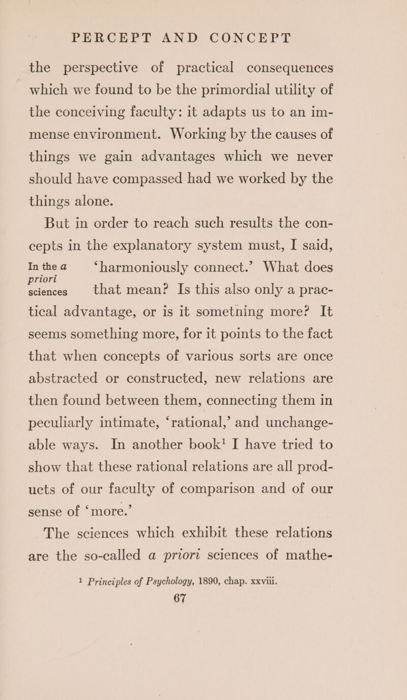 the perspective of practical consequences which we found to be the primordial utility of the conceiving faculty: it adapts us to an im- mense environment. Working by the causes of things we gain advantages which we never should have compassed had we worked by the things alone. But in order to reach such results the con- cepts in the explanatory system must, I said, Inthea ‘harmoniously connect.’ What does es that mean? Is this also only a prac- tical advantage, or is it something more? It seems something more, for it points to the fact that when concepts of various sorts are once abstracted or constructed, new relations are then found between them, connecting them in peculiarly intimate, ‘rational,’ and unchange- able ways. In another book’ I have tried to show that these rational relations are all prod- ucts of our faculty of comparison and of our sense of ‘more.’ The sciences which exhibit these relations are the so-called a priori sciences of mathe- 1 Principles of Psychology, 1890, chap. xxviii.