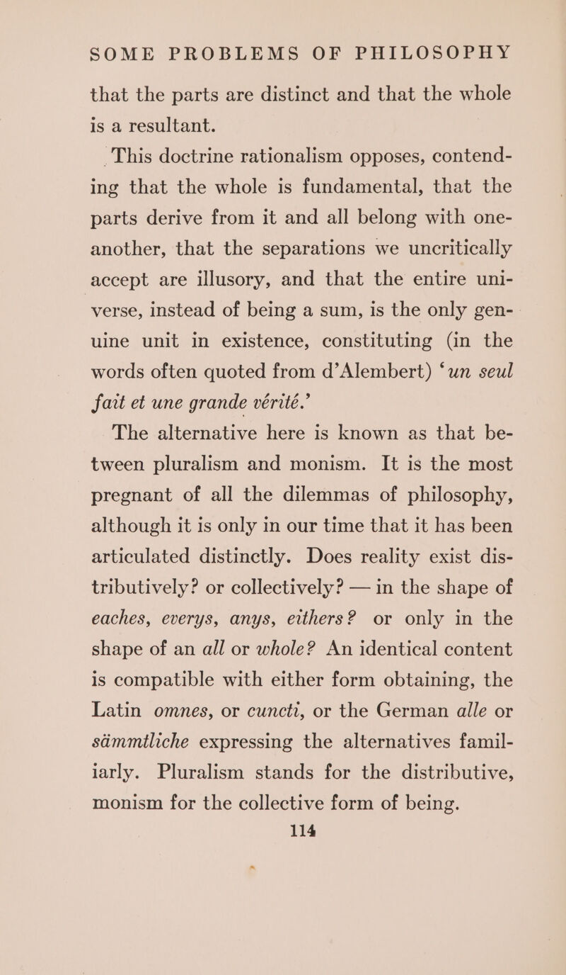 that the parts are distinct and that the whole is a resultant. This doctrine rationalism opposes, contend- ing that the whole is fundamental, that the parts derive from it and all belong with one- another, that the separations we uncritically accept are illusory, and that the entire uni- verse, instead of being a sum, is the only gen- uine unit in existence, constituting (in the words often quoted from d’Alembert) ‘un seul fart et une grande vérité.’ The alternative here is known as that be- tween pluralism and monism. It is the most pregnant of all the dilemmas of philosophy, although it is only in our time that it has been articulated distinctly. Does reality exist dis- tributively? or collectively? — in the shape of eaches, everys, anys, eithers? or only in the shape of an all or whole? An identical content is compatible with either form obtaining, the Latin omnes, or cunctt, or the German alle or sdmmtliche expressing the alternatives famil- iarly. Pluralism stands for the distributive, monism for the collective form of being.