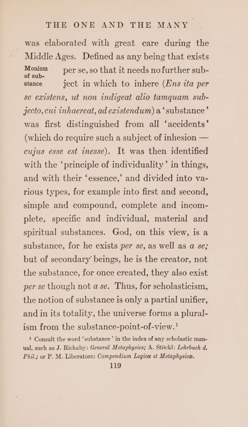 was elaborated with great care during the Middle Ages. Defined as any being that exists = Uae per se, so that it needs no further sub- stance ject in which to inhere (Ens ita per se existens, ut non indigeat alio tamquam sub- jecto, cur inhaereat, ad existendum) a ‘substance’ was first distinguished from all ‘accidents’ (which do require such a subject of inhesion — cujus esse est inesse). It was then identified with the ‘principle of individuality’ in things, and with their ‘essence,’ and divided into va- rious types, for example into first and second, simple and compound, complete and incom- plete, specific and individual, material and spiritual substances. God, on this view, is a substance, for he exists per se, as well as a se; but of secondary’ beings, he is the creator, not the substance, for once created, they also exist per se though not ase. Thus, for scholasticism, the notion of substance is only a partial unifier, and in its totality, the universe forms a plural- ism from the substance-point-of-view.? 1 Consult the word ‘substance’ in the index of any scholastic man- ual, such as J. Rickaby: General Metaphysics; A. Stéckl: Lehrbuch d. Phil.; or P. M. Liberatore: Compendium Logice et Metaphysice.