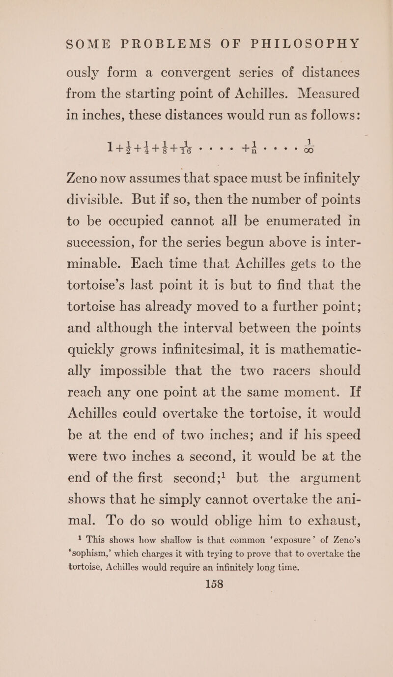 ously form a convergent series of distances from the starting point of Achilles. Measured in inches, these distances would run as follows: 144444447 oe @ e@ +i ee ee CO Zeno now assumes that space must be infinitely divisible. But if so, then the number of points to be occupied cannot all be enumerated in succession, for the series begun above is inter- minable. Each time that Achilles gets to the tortoise’s last point it is but to find that the tortoise has already moved to a further point; and although the interval between the points quickly grows infinitesimal, it is mathematic- ally impossible that the two racers should reach any one point at the same moment. If Achilles could overtake the tortoise, it would be at the end of two inches; and if his speed were two inches a second, it would be at the end of the first second;! but the argument shows that he simply cannot overtake the ani- mal. To do so would oblige him to exhaust, 1 This shows how shallow is that common ‘exposure’ of Zeno’s *‘sophism,’ which charges it with trying to prove that to overtake the tortoise, Achilles would require an infinitely long time.