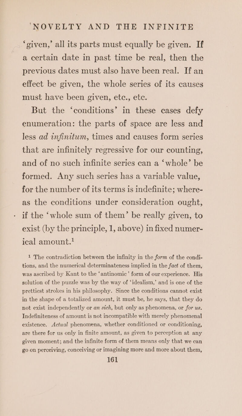 ‘given,’ all its parts must equally be given. If a certain date in past time be real, then the previous dates must also have been real. If an effect be given, the whole series of its causes must have been given, etc., ete. But the ‘conditions’ in these cases defy enumeration: the parts of space are less and less ad infinitum, times and causes form series that are infinitely regressive for our counting, and of no such infinite series can a ‘whole’ be formed. Any such series has a variable value, for the number of its terms is indefinite; where- as the conditions under consideration ought, if the ‘whole sum of them’ be really given, to exist (by the principle, 1, above) in fixed numer- ical amount.! 1 The contradiction between the infinity in the form of the condi- tions, and the numerical determinateness implied in the fact of them, was ascribed by Kant to the ‘antinomic’ form of our experience. His solution of the puzzle was by the way of ‘idealism,’ and is one of the prettiest strokes in his philosophy. Since the conditions cannot exist in the shape of a totalized amount, it must be, he says, that they do not exist independently or an sich, but only as phenomena, or for us. Indefiniteness of amount is not incompatible with merely phenomenal existence. Actual phenomena, whether conditioned or conditioning, are there for us only in finite amount, as given to perception at any given moment; and the infinite form of them means only that we can go on perceiving, conceiving or imagining more and more about them,