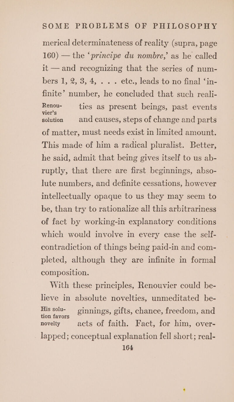 merical determinateness of reality (supra, page 160) — the ‘principe du nombre,’ as he called it — and recognizing that the series of num- bers 1, 2, 3, 4, . . . ete., leads to no final ‘in- finite’ number, he concluded that such reali- ee ties as present beings, past events bisa and causes, steps of change and parts of matter, must needs exist in limited amount. This made of him a radical pluralist. Better, he said, admit that being gives itself to us ab- ruptly, that there are first beginnings, abso- lute numbers, and definite cessations, however intellectually opaque to us they may seem to be, than try to rationalize all this arbitrariness of fact by working-in explanatory conditions which would involve in every case the self- contradiction of things being paid-in and com- pleted, although they are infinite in formal composition. | With these principles, Renouvier could be- lieve in absolute novelties, unmeditated be- Oe pe ginnings, gifts, chance, freedom, and novelty acts of faith. Fact, for him, over- _ lapped; conceptual explanation fell short; real-