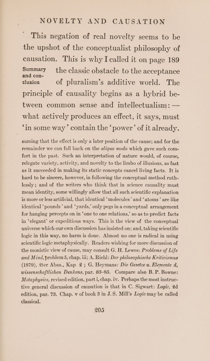 This negation of real novelty seems to be the upshot of the conceptualist philosophy of causation. This is why I called it on page 189 eae the classic obstacle to the acceptance and con- clusion of pluralism’s additive world. The principle of causality begins as a hybrid be- tween common sense and intellectualism: — what actively produces an effect, it says, must ‘in some way’ contain the ‘power’ of it already. suming that the effect is only a later position of the cause; and for the remainder we can fall back on the aliguo modo which gave such com- fort in the past. Such an interpretation of nature would, of course, relegate variety, activity, and novelty to the limbo of illusions, as fast as it succeeded in making its static concepts cancel living facts. It is hard to be sincere, however, in following the conceptual method ruth- lessly ; and of the writers who think that in science causality must mean identity, some willingly allow that all such scientific explanation is more or less artificial, that identical ‘molecules’ and ‘atoms’ are like identical ‘pounds’ and ‘yards,’ only pegs in a conceptual arrangement for hanging percepts on in ‘one to one relations,’ so as to predict facts in ‘elegant’ or expeditious ways. This is the view of the conceptual universe which our own discussion has insisted on; and, taking scientific logic in this way, no harm is done. Almost no one is radical in using scientific logic metaphysically. Readers wishing for more discussion of the monistic view of cause, may consult G. H. Lewes: Problems of Life and Mind, problem 5, chap. iii; A. Riehl: Der philosophische Kriticismus (1879), 2ter Absn., Kap. 2; G. Heymans: Die Gesetze u. Elemente d, wissenschaftlichen Denkens, par. 83-85. Compare also B. P. Bowne: Metaphysics, revised edition, part i, chap. iv. Perhaps the most instruc- tive general discussion of causation is that in C. Sigwart: Logic, 2d edition, par. 73. Chap. v of book 3 in J.S. Mill’s Logic may be called classical.