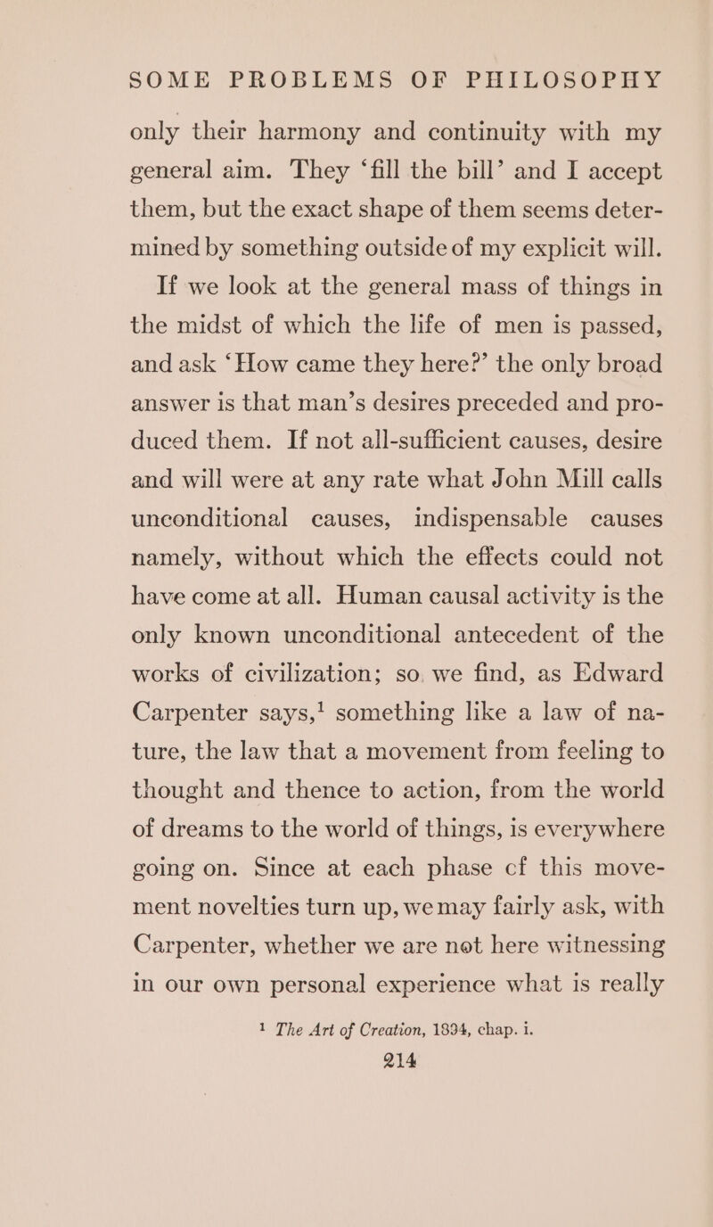 only their harmony and continuity with my general aim. They ‘fill the bill’ and I accept them, but the exact shape of them seems deter- mined by something outside of my explicit will. If we look at the general mass of things in the midst of which the life of men is passed, and ask ‘How came they here?’ the only broad answer is that man’s desires preceded and pro- duced them. If not all-sufficient causes, desire and will were at any rate what John Mill calls uneonditional causes, indispensable causes namely, without which the effects could not have come at all. Human causal activity is the only known unconditional antecedent of the works of civilization; so. we find, as Edward Carpenter says,! something like a law of na- ture, the law that a movement from feeling to thought and thence to action, from the world of dreams to the world of things, is everywhere going on. Since at each phase cf this move- ment novelties turn up, we may fairly ask, with Carpenter, whether we are not here witnessing in our own personal experience what is really 1 The Art of Creation, 1834, chap. i. Q14