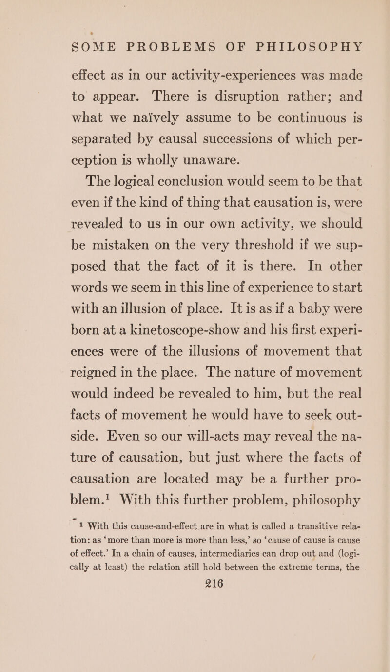 effect as in our activity-experiences was made to appear. There is disruption rather; and what we naively assume to be continuous is separated by causal successions of which per- ception is wholly unaware. The logical conclusion would seem to be that even if the kind of thing that causation is, were revealed to us in our own activity, we should be mistaken on the very threshold if we sup- posed that the fact of it is there. In other words we seem in this line of experience to start with an illusion of place. It is as if a baby were born at a kinetoscope-show and his first experi- ences were of the illusions of movement that reigned in the place. The nature of movement would indeed be revealed to him, but the real facts of movement he would have to seek out- side. Even so our will-acts may reveal the na- ture of causation, but just where the facts of causation are located may be a further pro- blem.! With this further problem, philosophy I 1 With this cause-and-effect are in what is called a transitive rela- tion: as ‘more than more is more than less,’ so ‘cause of cause is cause of effect.’ In a chain of causes, intermediaries can drop out and (logi- cally at least) the relation still hold between the extreme terms, the