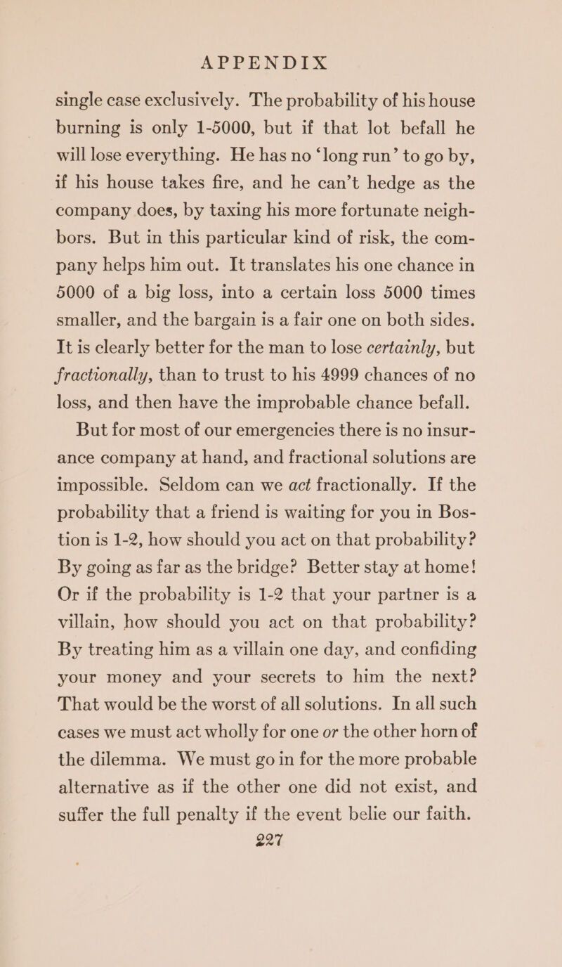 single case exclusively. The probability of his house burning is only 1-5000, but if that lot befall he will lose everything. He has no ‘long run’ to go by, if his house takes fire, and he can’t hedge as the company does, by taxing his more fortunate neigh- bors. But in this particular kind of risk, the com- pany helps him out. It translates his one chance in 5000 of a big loss, into a certain loss 5000 times smaller, and the bargain is a fair one on both sides. It is clearly better for the man to lose certainly, but fractionally, than to trust to his 4999 chances of no loss, and then have the improbable chance befall. But for most of our emergencies there is no insur- ance company at hand, and fractional solutions are impossible. Seldom can we act fractionally. If the probability that a friend is waiting for you in Bos- tion is 1-2, how should you act on that probability? By going as far as the bridge? Better stay at home! Or if the probability is 1-2 that your partner is a villain, how should you act on that probability? By treating him as a villain one day, and confiding your money and your secrets to him the next? That would be the worst of all solutions. In all such cases we must act wholly for one or the other horn of the dilemma. We must go in for the more probable alternative as if the other one did not exist, and suffer the full penalty if the event belie our faith.