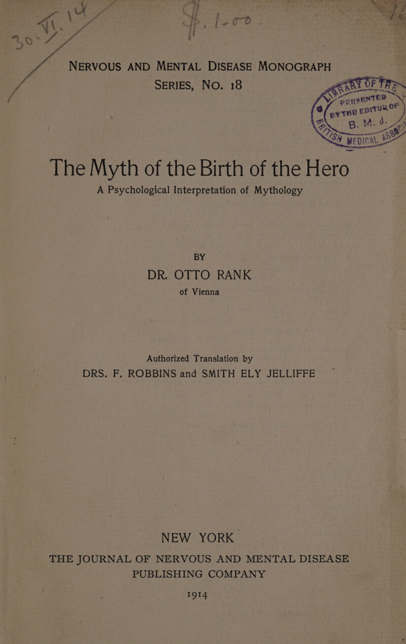 . dal &gt;, . \ : ” a ie NE Og As f PP i U 2 thas cg | f oo NERVOUS AND MENTAL DISEASE MONOGRAPH if SERIES, No. 18 — a f : The Myth of the Birth of the Hero _A Psychological Interpretation of Mythology BY DR. OTTO RANK of Vienna Authorized Translation by DRS. F. ROBBINS and SMITH ELY JELLIFFE NEW YORK. THE JOURNAL OF NERVOUS AND MENTAL DISEASE PUBLISHING COMPANY IQI4