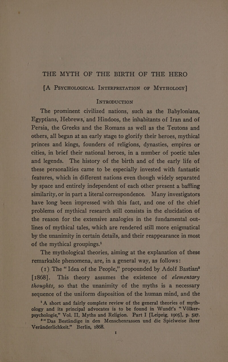 THE MYTH OF THE BIRTH OF THE HERO {A PsycHoLocicaAL INTERPRETATION OF MyTHOLOGY] INTRODUCTION The prominent civilized nations, such as the Babylonians, Egyptians, Hebrews, and Hindoos, the inhabitants of Iran and of Persia, the Greeks and the Romans as well as the Teutons and others, all began at an early stage to glorify their heroes, mythical princes and kings, founders of religions, dynasties, empires or cities, in brief their national heroes, in a number of poetic tales and legends. The history of the birth and of the early life of these personalities came to be especially invested with fantastic features, which in different nations even though widely separated by space and entirely independent of each other present a baffling similarity, or in part a literal correspondence. Many investigators have long been impressed with this fact, and one of the chief problems of mythical research still consists in the elucidation of the reason for the extensive analogies in the fundamental out- lines of mythical tales, which are rendered still more enigmatical by the unanimity in certain details, and their reappearance in most of the mythical groupings.* The mythological theories, aiming at the explanation of these remarkable phenomena, are, in a general way, as follows: (1) The “Idea of the People,’ propounded by Adolf Bastian? [1868]. This theory assumes the existence of elementary thoughts, so that the unanimity of the myths is a necessary sequence of the uniform disposition of the human mind, and the *A short and fairly complete review of the general theories of myth- ology and its principal advocates is to be found in Wundt’s “ Volker- psychologie,” Vol. II, Myths and Religion. Part I [Leipzig, 1905], p. 527. 2“Das Bestandige in den Menschenrassen und die Spielweise ihrer Veranderlichkeit.’ Berlin, 1868.