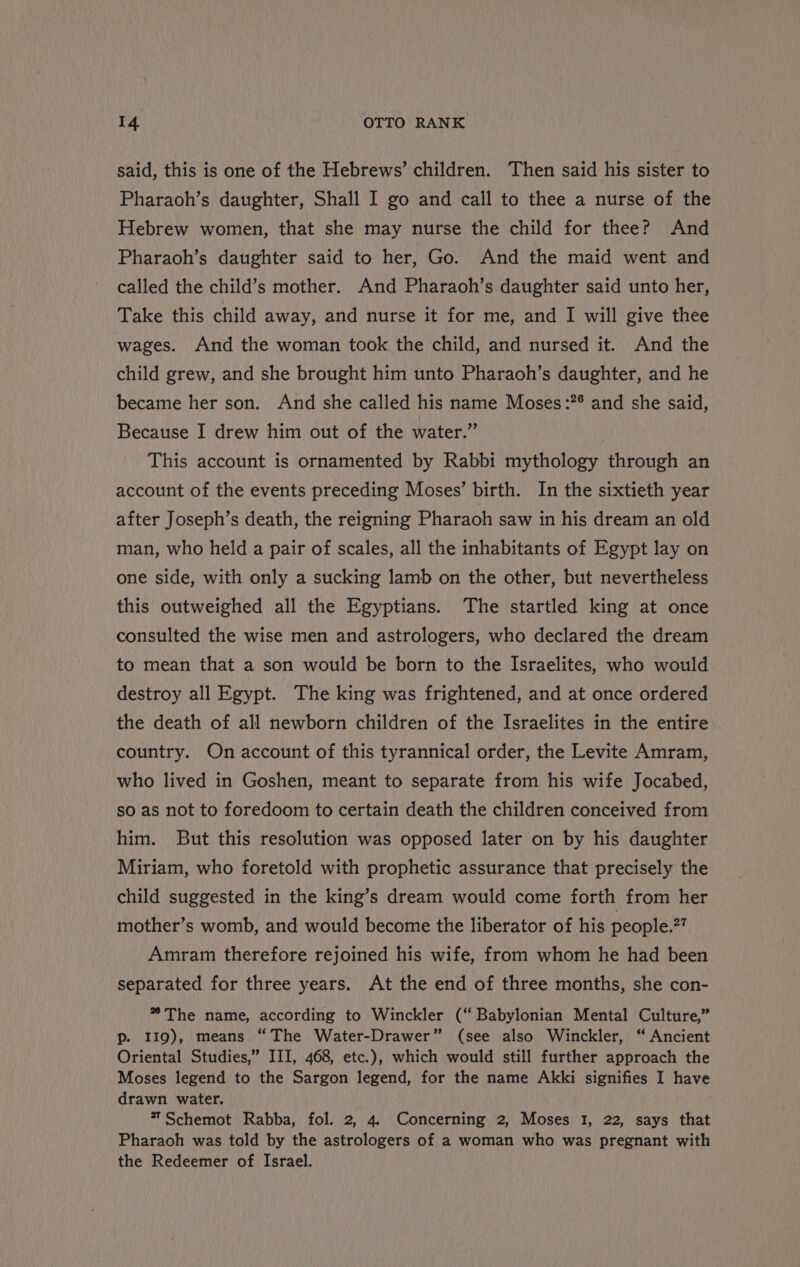 said, this is one of the Hebrews’ children. Then said his sister to Pharaoh’s daughter, Shall I go and call to thee a nurse of the Hebrew women, that she may nurse the child for thee? And Pharaoh’s daughter said to her, Go. And the maid went and called the child’s mother. And Pharaoh’s daughter said unto her, Take this child away, and nurse it for me, and IJ will give thee wages. And the woman took the child, and nursed it. And the child grew, and she brought him unto Pharaoh’s daughter, and he became her son. And she called his name Moses:?° and she said, Because I drew him out of the water.” This account is ornamented by Rabbi mythology through an account of the events preceding Moses’ birth. In the sixtieth year after Joseph’s death, the reigning Pharaoh saw in his dream an old man, who held a pair of scales, all the inhabitants of Egypt lay on one side, with only a sucking lamb on the other, but nevertheless this outweighed all the Egyptians. The startled king at once consulted the wise men and astrologers, who declared the dream to mean that a son would be born to the Israelites, who would destroy all Egypt. The king was frightened, and at once ordered the death of all newborn children of the Israelites in the entire country. On account of this tyrannical order, the Levite Amram, who lived in Goshen, meant to separate from his wife Jocabed, so as not to foredoom to certain death the children conceived from him. But this resolution was opposed later on by his daughter Miriam, who foretold with prophetic assurance that precisely the child suggested in the king’s dream would come forth from her mother’s womb, and would become the liberator of his people.?? Amram therefore rejoined his wife, from whom he had been separated for three years. At the end of three months, she con- * The name, according to Winckler (‘ Babylonian Mental Culture,” p. II9), means “The Water-Drawer” (see also Winckler, “ Ancient Oriental Studies,” III, 468, etc.), which would still further approach the Moses legend to the Sargon legend, for the name Akki signifies I have drawn water. **Schemot Rabba, fol. 2, 4. Concerning 2, Moses 1, 22, says that Pharaoh was told by the astrologers of a woman who was pregnant with the Redeemer of Israel.