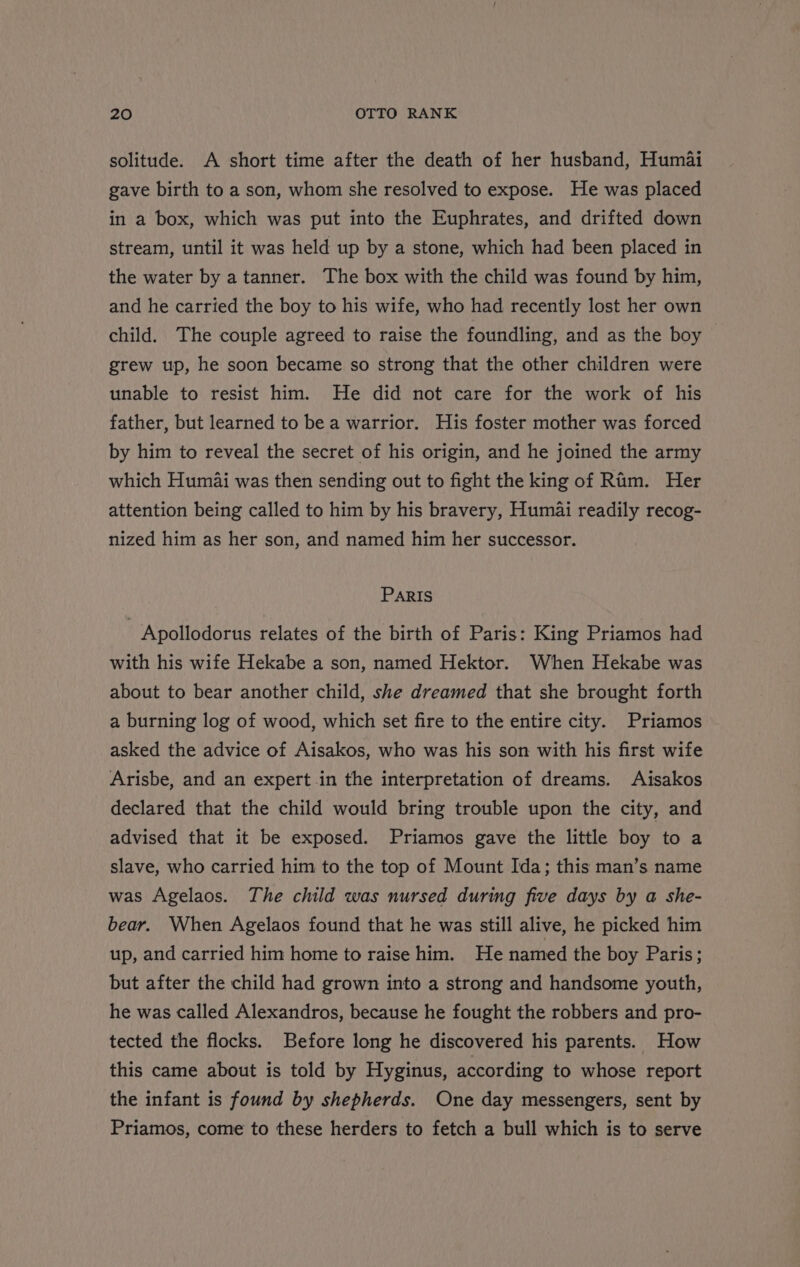 solitude. A short time after the death of her husband, Humai gave birth to a son, whom she resolved to expose. He was placed in a box, which was put into the Euphrates, and drifted down stream, until it was held up by a stone, which had been placed in the water by atanner. The box with the child was found by him, and he carried the boy to his wife, who had recently lost her own child. The couple agreed to raise the foundling, and as the boy — grew up, he soon became so strong that the other children were unable to resist him. He did not care for the work of his father, but learned to be a warrior. His foster mother was forced by him to reveal the secret of his origin, and he joined the army which Humai was then sending out to fight the king of Rum. Her attention being called to him by his bravery, Humai readily recog- nized him as her son, and named him her successor. ParRIs | Apollodorus relates of the birth of Paris: King Priamos had with his wife Hekabe a son, named Hektor. When Hekabe was about to bear another child, she dreamed that she brought forth a burning log of wood, which set fire to the entire city. Priamos asked the advice of Aisakos, who was his son with his first wife Arisbe, and an expert in the interpretation of dreams. Aisakos declared that the child would bring trouble upon the city, and advised that it be exposed. Priamos gave the little boy to a slave, who carried him to the top of Mount Ida; this man’s name was Agelaos. The child was nursed during five days by a she- bear. When Agelaos found that he was still alive, he picked him up, and carried him home to raise him. He named the boy Paris; but after the child had grown into a strong and handsome youth, he was called Alexandros, because he fought the robbers and pro- tected the flocks. Before long he discovered his parents. How this came about is told by Hyginus, according to whose report the infant is found by shepherds. One day messengers, sent by Priamos, come to these herders to fetch a bull which is to serve