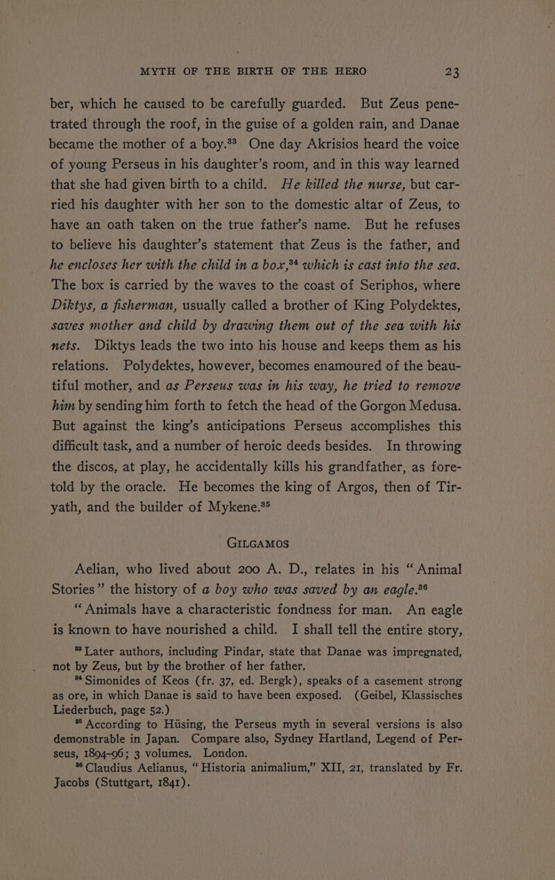 ber, which he caused to be carefully guarded. But Zeus pene- trated through the roof, in the guise of a golden rain, and Danae became the mother of a boy.** One day Akrisios heard the voice of young Perseus in his daughter’s room, and in this way learned that she had given birth toa child. He killed the nurse, but car- ried his daughter with her son to the domestic altar of Zeus, to have an oath taken on the true father’s name. But he refuses to believe his daughter’s statement that Zeus is the father, and he encloses her with the child in a box,34 which is cast into the sea. The box is carried by the waves to the coast of Seriphos, where Diktys, a fisherman, usually called a brother of King Polydektes, saves mother and child by drawing them out of the sea with his nets. Diktys leads the two into his house and keeps them as his relations. Polydektes, however, becomes enamoured of the beau- tiful mother, and as Perseus was in his way, he tried to remove him by sending him forth to fetch the head of the Gorgon Medusa. But against the king’s anticipations Perseus accomplishes this difficult task, and a number of heroic deeds besides. In throwing the discos, at play, he accidentally kills his grandfather, as fore- told by the oracle. He becomes the king of Argos, then of Tir- yath, and the builder of Mykene.** GILGAMOS Aelian, who lived about 200 A. D., relates in his “ Animal Stories” the history of a boy who was saved by an eagle.*® “Animals have a characteristic fondness for man. An eagle is known to have nourished a child. I shall tell the entire story, * Later authors, including Pindar, state that Danae was impregnated, not by Zeus, but by the brother of her father. * Simonides of Keos (fr. 37, ed. Bergk), speaks of a casement strong as ore, in which Danae is said to have been exposed. (Geibel, Klassisches Liederbuch, page 52.) ® According to Hiising, the Perseus myth in several versions is also demonstrable in Japan. Compare also, Sydney Hartland, Legend of Per- seus, 1894-06; 3 volumes. London. * Claudius Aelianus, “ Historia animalium,” XII, 21, translated by Fr. - Jacobs (Stuttgart, 1841).