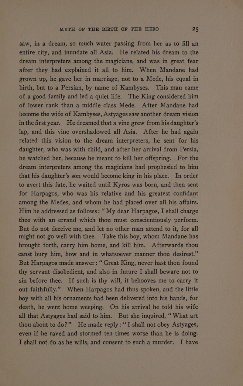 saw, in a dream, so much water passing from her as to fill an entire city, and inundate all Asia. He related his dream to the dream interpreters among the magicians, and was in great fear after they had explained it all to him. When Mandane had grown up, he gave her in marriage, not to a Mede, his equal in birth, but to a Persian, by name of Kambyses. This man came of a good family and led a quiet life. The King considered him of lower rank than a middle class Mede. After Mandane had become the wife of Kambyses, Astyages saw another dream vision inthe first year. He dreamed that a vine grew from his daughter’s lap, and this vine overshadowed all Asia. After he had again related this vision to the dream interpreters, he sent for his daughter, who was with child, and after her arrival from Persia, he watched her, because he meant to kill her offspring. For the dream interpreters among the magicians had prophesied to him that his daughter’s son would become king in his place. In order to avert this fate, he waited until Kyros was born, and then sent for Harpagos, who was his relative and his greatest confidant among the Medes, and whom he had placed over all his affairs. Him he addressed as follows: ‘‘ My dear Harpagos, I shall charge thee with an errand which thou must conscientiously perform. But do not deceive me, and let no other man attend to it, for all might not go well with thee. Take this boy, whom Mandane has brought forth, carry him home, and kill him. Afterwards thou canst bury him, how and in whatsoever manner thou desirest.” But Harpagos made answer: “ Great King, never hast thou found thy servant disobedient, and also in future I shall beware not to sin before thee. If such is thy will, it behooves me to carry it out faithfully.”. When Harpagos had thus spoken, and the little boy with all his ornaments had been delivered into his hands, for death, he went home weeping. On his arrival he told his wife all that Astyages had said to him. But she inquired, “ What art thou about to do?” He made reply: “I shall not obey Astyages, even if he raved and stormed ten times worse than he is doing. I shall not do as he wills, and consent to such a murder. I have