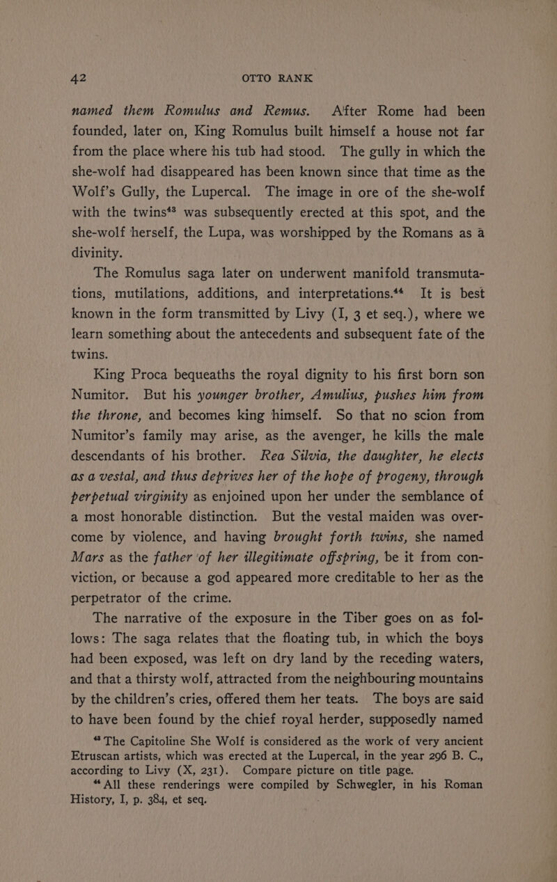 named them Romulus and Remus. After Rome had been founded, later on, King Romulus built himself a house not far from the place where his tub had stood. The gully in which the she-wolf had disappeared has been known since that time as the Wolf’s Gully, the Lupercal. The image in ore of the she-wolf with the twins*® was subsequently erected at this spot, and the she-wolf herself, the Lupa, was worshipped by the Romans as a divinity. The Romulus saga later on underwent manifold transmuta- tions, mutilations, additions, and interpretations.** It is best known in the form transmitted by Livy (I, 3 et seq.), where we learn something about the antecedents and subsequent fate of the twins. King Proca bequeaths the royal dignity to his first born son Numitor. But his younger brother, Amulius, pushes him from the throne, and becomes king himself. So that no scion from Numitor’s family may arise, as the avenger, he kills the male descendants of his brother. Rea Silvia, the daughter, he elects as a vestal, and thus deprives her of the hope of progeny, through perpetual virginity as enjoined upon her under the semblance of a most honorable distinction. But the vestal maiden was over- come by violence, and having brought forth twins, she named Mars as the father ‘of her illegitimate offspring, be it from con- viction, or because a god appeared more creditable to her as the perpetrator of the crime. The narrative of the exposure in the Tiber goes on as fol- lows: The saga relates that the floating tub, in which the boys had been exposed, was left on dry land by the receding waters, and that a thirsty wolf, attracted from the neighbouring mountains by the children’s cries, offered them her teats. The boys are said to have been found by the chief royal herder, supposedly named “The Capitoline She Wolf is considered as the work of very ancient Etruscan artists, which was erected at the Lupercal, in the year 296 B. C,, according to Livy (X, 231). Compare picture on title page. “ All these renderings were compiled Py Schwegler, in his Roman History, I, p. 384, et seq.