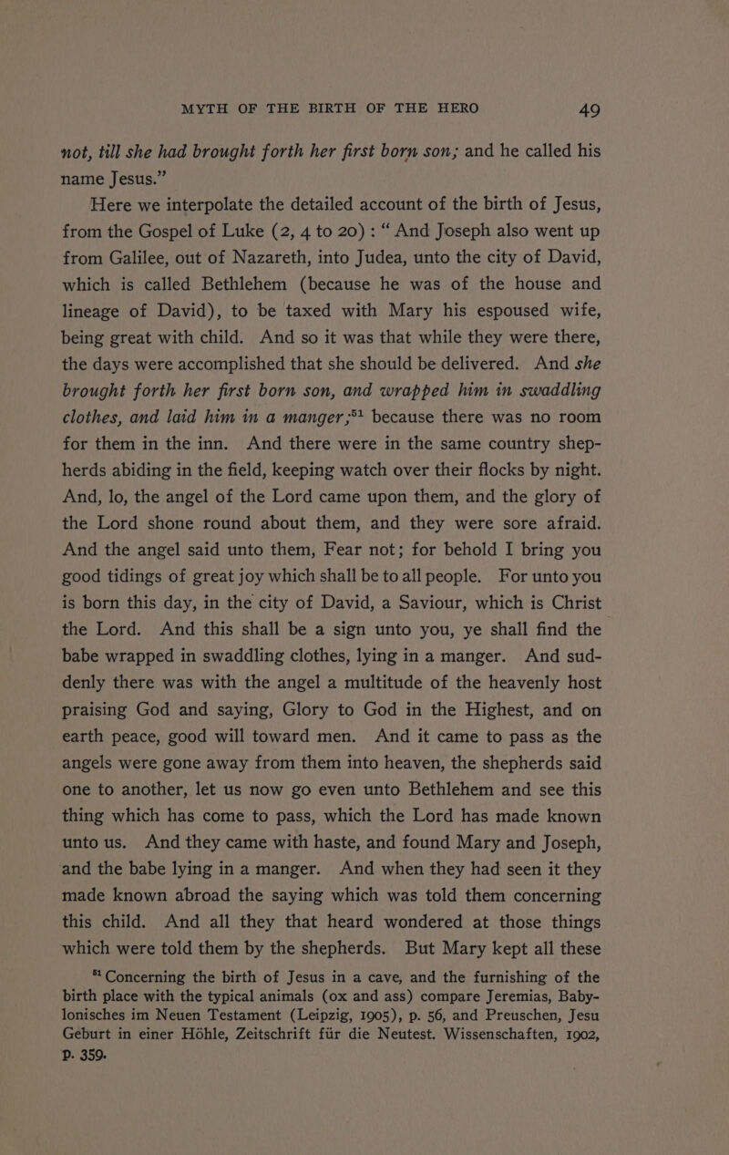not, till she had brought forth her first born son; and he called his name Jesus.” Here we interpolate the detailed account of the birth of Jesus, from the Gospel of Luke (2, 4 to 20) : “ And Joseph also went up from Galilee, out of Nazareth, into Judea, unto the city of David, which is called Bethlehem (because he was of the house and lineage of David), to be taxed with Mary his espoused wife, being great with child. And so it was that while they were there, the days were accomplished that she should be delivered. And she brought forth her first born son, and wrapped him in swaddling clothes, and laid him in a manger;** because there was no room for them in the inn. And there were in the same country shep- herds abiding in the field, keeping watch over their flocks by night. And, lo, the angel of the Lord came upon them, and the glory of the Lord shone round about them, and they were sore afraid. And the angel said unto them, Fear not; for behold I bring you good tidings of great joy which shall be toall people. For unto you is born this day, in the city of David, a Saviour, which is Christ the Lord. And this shall be a sign unto you, ye shall find the babe wrapped in swaddling clothes, lying ina manger. And sud- denly there was with the angel a multitude of the heavenly host praising God and saying, Glory to God in the Highest, and on earth peace, good will toward men. And it came to pass as the angels were gone away from them into heaven, the shepherds said one to another, let us now go even unto Bethlehem and see this thing which has come to pass, which the Lord has made known unto us. And they came with haste, and found Mary and Joseph, and the babe lying in a manger. And when they had seen it they made known abroad the saying which was told them concerning this child. And all they that heard wondered at those things which were told them by the shepherds. But Mary kept all these * Concerning the birth of Jesus in a cave, and the furnishing of the birth place with the typical animals (ox and ass) compare Jeremias, Baby- lonisches im Neuen Testament (Leipzig, 1905), p. 56, and Preuschen, Jesu Geburt in einer Hohle, Zeitschrift fiir die Neutest. Wissenschaften, 1902, DP. 359.