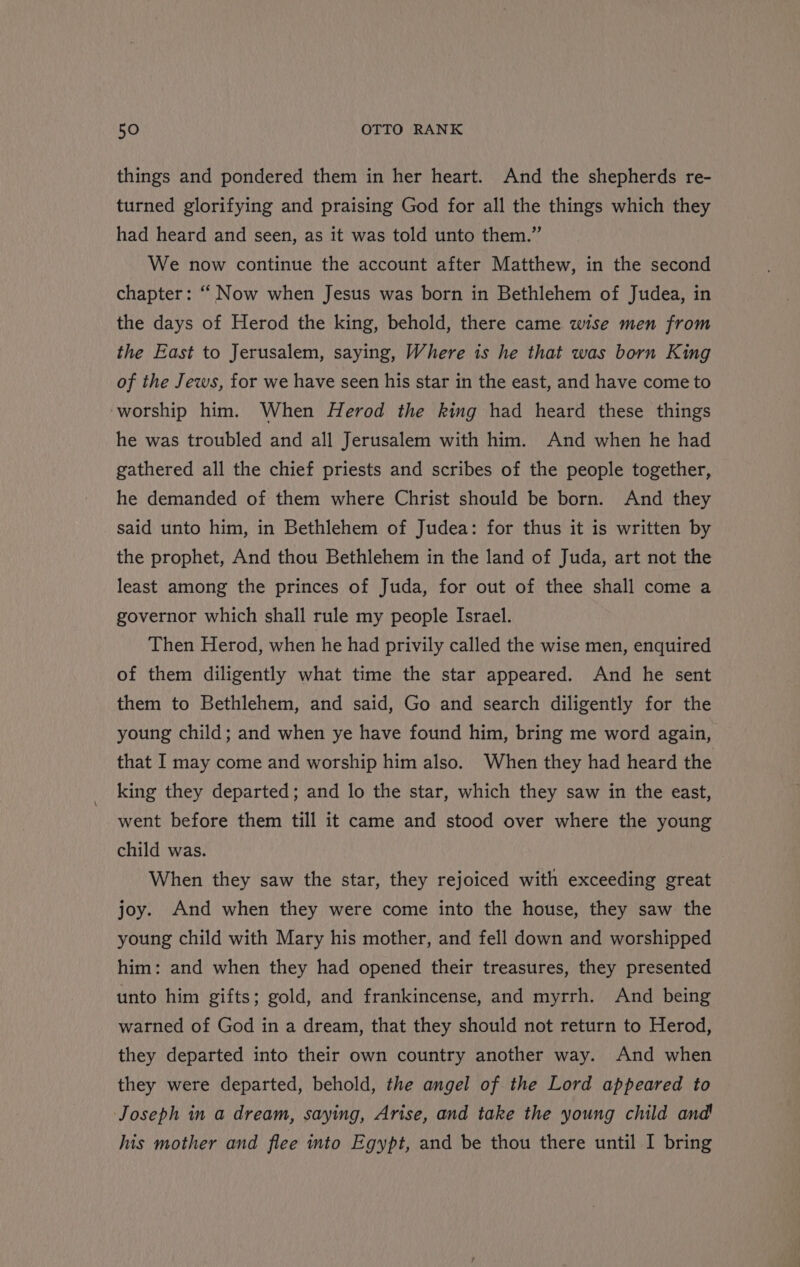 things and pondered them in her heart. And the shepherds re- turned glorifying and praising God for all the things which they had heard and seen, as it was told unto them.” We now continue the account after Matthew, in the second chapter: “Now when Jesus was born in Bethlehem of Judea, in the days of Herod the king, behold, there came wise men from the East to Jerusalem, saying, Where is he that was born King of the Jews, for we have seen his star in the east, and have come to ‘worship him. When Herod the king had heard these things he was troubled and all Jerusalem with him. And when he had gathered all the chief priests and scribes of the people together, he demanded of them where Christ should be born. And they said unto him, in Bethlehem of Judea: for thus it is written by the prophet, And thou Bethlehem in the land of Juda, art not the least among the princes of Juda, for out of thee shall come a governor which shall rule my people Israel. Then Herod, when he had privily called the wise men, enquired of them diligently what time the star appeared. And he sent them to Bethlehem, and said, Go and search diligently for the young child; and when ye have found him, bring me word again, that I may come and worship him also. When they had heard the king they departed; and lo the star, which they saw in the east, went before them till it came and stood over where the young child was. When they saw the star, they rejoiced with exceeding great joy. And when they were come into the house, they saw the young child with Mary his mother, and fell down and worshipped him: and when they had opened their treasures, they presented unto him gifts; gold, and frankincense, and myrrh. And being warned of God in a dream, that they should not return to Herod, they departed into their own country another way. And when they were departed, behold, the angel of the Lord appeared to Joseph in a dream, saying, Arise, and take the young child and his mother and flee into Egypt, and be thou there until I bring