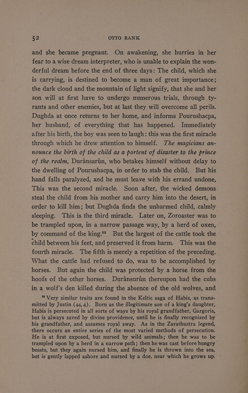 and she became pregnant. On awakening, she hurries in her fear to a wise dream interpreter, who is unable to explain the won- derful dream before the end of three days: The child, which she is carrying, is destined to become a man of great importance; the dark cloud and the mountain of light signify, that she and her son will at first have to undergo numerous trials, through ty- rants and other enemies, but at last they will overcome all perils. Dughda at once returns to her home, and informs Pourushacpa, her husband, of everything that has happened. Immediately after his birth, the boy was seen to laugh: this was the first miracle through which he drew attention to himself. The magicians an- nounce the birth of the child as a portent of disaster to the prince of the realm, Duransarin, who betakes himself without delay to the dwelling of Pourushacpa, in order to stab the child. But his hand falls paralyzed, and he must leave with his errand undone, This was the second miracle. Soon after, the wicked demons steal the child from his mother and carry him into the desert, in order to kill him; but Dughda finds the unharmed child, calmly sleeping. This is the third miracle. Later on, Zoroaster was to be trampled upon, in a narrow passage way, by a herd of oxen, by command of the king.®* But the largest of the cattle took the child between his feet, and preserved it from harm. This was the fourth miracle. The fifth is merely a repetition of the preceding. What the cattle had refused to do, was to be accomplished by horses. But again the child was protected by a horse from the hoofs of the other horses. Duransuriin thereupon had the cubs in a wolf’s den killed during the absence of the old wolves, and * Very similar traits are found in the Keltic saga of Habis, as trans- mitted by Justin (44,4). Born as the illegitimate son of a king’s daughter, Habis is persecuted in all sorts of ways by his royal grandfather, Gargoris, but is always saved by divine providence, until he is finally recognized by his grandfather, and assumes royal sway. As in the Zarathustra legend, there occurs an entire series of the most varied methods of persecution. He is at first exposed, but nursed by wild animals; then he was to be trampled upon by a herd in a narrow path; then he was cast before hungry beasts, but they again nursed him, and finally he is thrown into the sea, but is gently lapped ashore and nursed by a doe, near which he grows up.