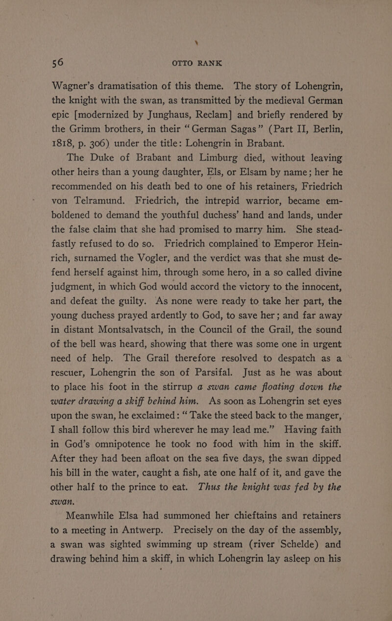 ‘ 56 OTTO RANK Wagner’s dramatisation of this theme. The story of Lohengrin, the knight with the swan, as transmitted by the medieval German epic [modernized by Junghaus, Reclam] and briefly rendered by the Grimm brothers, in their “German Sagas” (Part II, Berlin, 1818, p. 306) under the title: Lohengrin in Brabant. The Duke of Brabant and Limburg died, without leaving other heirs than a young daughter, Els, or Elsam by name; her he recommended on his death bed to one of his retainers, Friedrich von Telramund. Friedrich, the intrepid warrior, became em- boldened to demand the youthful duchess’ hand and lands, under the false claim that she had promised to marry him. She stead- fastly refused to do so. Friedrich complained to Emperor Hein- rich, surnamed the Vogler, and the verdict was that she must de- fend herself against him, through some hero, in a so called divine judgment, in which God would accord the victory to the innocent, and defeat the guilty. As none were ready to take her part, the young duchess prayed ardently to God, to save her; and far away in distant Montsalvatsch, in the Council of the Grail, the sound of the bell was heard, showing that there was some one in urgent need of help. The Grail therefore resolved to despatch as a rescuer, Lohengrin the son of Parsifal. Just as he was about to place his foot in the stirrup a swan came floating down the water drawing a skiff behind him. As soon as Lohengrin set eyes upon the swan, he exclaimed: ‘“‘ Take the steed back to the manger, I shall follow this bird wherever he may lead me.” Having faith in God’s omnipotence he took no food with him in the skiff. After they had been afloat on the sea five days, the swan dipped his bill in the water, caught a fish, ate one half of it, and gave the other half to the prince to eat. Thus the knight was fed by the swan. Meanwhile Elsa had summoned her chieftains and retainers to a meeting in Antwerp. Precisely on the day of the assembly, a swan was sighted swimming up stream (river Schelde) and drawing behind him a skiff, in which Lohengrin lay asleep on his