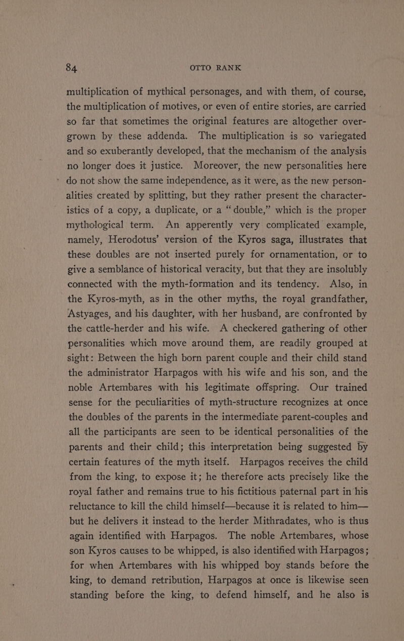 multiplication of mythical personages, and with them, of course, the multiplication of motives, or even of entire stories, are carried so far that sometimes the original features are altogether over- grown by these addenda. The multiplication is so variegated and so exuberantly developed, that the mechanism of the analysis no longer does it justice. Moreover, the new personalities here * do not show the same independence, as it were, as the new person- alities created by splitting, but they rather present the character- istics of a copy, a duplicate, or a “double,” which is the proper mythological term. An apperently very complicated example, namely, Herodotus’ version of the Kyros saga, illustrates that these doubles are not inserted purely for ornamentation, or to give a semblance of historical veracity, but that they are insolubly connected with the myth-formation and its tendency. Also, in the Kyros-myth, as in the other myths, the royal grandfather, Astyages, and his daughter, with her husband, are confronted by the cattle-herder and his wife. A checkered gathering of other personalities which move around them, are readily grouped at sight: Between the high born parent couple and their child stand the administrator Harpagos with his wife and his son, and the noble Artembares with his legitimate offspring. Our trained sense for the peculiarities of myth-structure recognizes at once the doubles of the parents in the intermediate parent-couples and all the participants are seen to be identical personalities of the parents and their child; this interpretation being suggested by certain features of the myth itself. Harpagos receives the child from the king, to expose it; he therefore acts precisely like the royal father and remains true to his fictitious paternal part in his reluctance to kill the child himself—because it is related to him— but he delivers it instead to the herder Mithradates, who is thus again identified with Harpagos. The noble Artembares, whose son Kyros causes to be whipped, is also identified with Harpagos; for when Artembares with his whipped boy stands before the king, to demand retribution, Harpagos at once is likewise seen standing before the king, to defend himself, and he also is