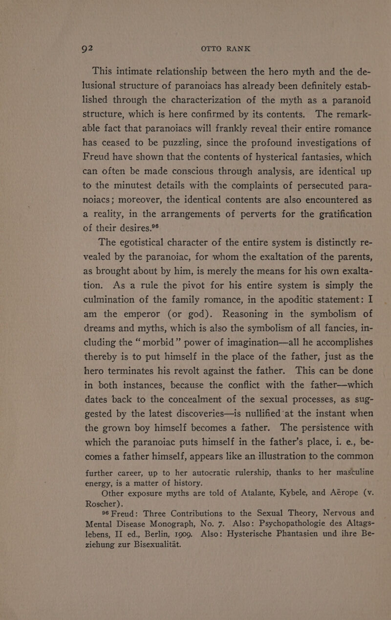 This intimate relationship between the hero myth and the de- lusional structure of paranoiacs has already been definitely estab- lished through the characterization of the myth as a paranoid structure, which is here confirmed by its contents. The remark- able fact that paranoiacs will frankly reveal their entire romance has ceased to be puzzling, since the profound investigations of Freud have shown that the contents of hysterical fantasies, which can often be made conscious through analysis, are identical up to the minutest details with the complaints of persecuted para- noiacs; moreover, the identical contents are also encountered as a reality, in the arrangements of perverts for the gratification of their desires.°® The egotistical character of the entire system is distinctly re- vealed by the paranoiac, for whom the exaltation of the parents, as brought about by him, is merely the means for his own exalta- tion. As a rule the pivot for his entire system is simply the culmination of the family romance, in the apoditic statement: I am the emperor (or god). Reasoning in the symbolism of dreams and myths, which is also the symbolism of all fancies, in- cluding the “ morbid” power of imagination—all he accomplishes thereby is to put himself in the place of the father, just as the hero terminates his revolt against the father. This can be done in both instances, because the conflict with the father—which dates back to the concealment of the sexual processes, as sug- gested by the latest discoveries—is nullifiedat the instant when the grown boy himself becomes a father. The persistence with which the paranoiac puts himself in the father’s place, 1. e., be- comes a father himself, appears like an illustration to the common further career, up to her autocratic rulership, thanks to her masculine energy, is a matter of history. Other exposure myths are told of Atalante, Kybele, and Aérope (v. Roscher). 96 Freud: Three Contributions to the Sexual Theory, Nervous and Mental Disease Monograph, No. 7. Also: Psychopathologie des Altags- lebens, II ed., Berlin, 1909. Also: Hysterische Phantasien und ihre Be- ziehung zur Bisexualitat.