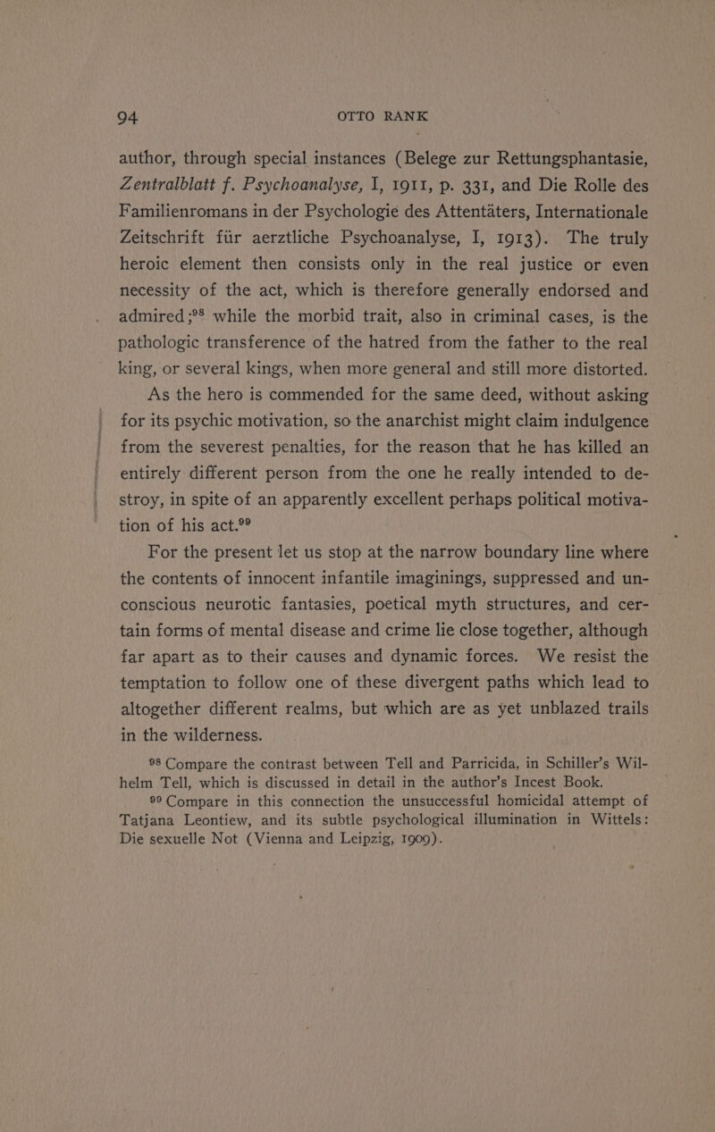 author, through special instances (Belege zur Rettungsphantasie, Zentralblatt f. Psychoanalyse, I, 1911, p. 331, and Die Rolle des Familienromans in der Psychologie des Attentaters, Internationale Zeitschrift fiir aerztliche Psychoanalyse, I, 1913). The truly heroic element then consists only in the real justice or even necessity of the act, which is therefore generally endorsed and admired ;°* while the morbid trait, also in criminal cases, is the pathologic transference of the hatred from the father to the real king, or several kings, when more general and still more distorted. As the hero is commended for the same deed, without asking for its psychic motivation, so the anarchist might claim indulgence from the severest penalties, for the reason that he has killed an entirely different person from the one he really intended to de- stroy, in spite of an apparently excellent perhaps political motiva- tion of his act.°® For the present let us stop at the narrow boundary line where the contents of innocent infantile imaginings, suppressed and un- conscious neurotic fantasies, poetical myth structures, and cer- tain forms of mental disease and crime lie close together, although far apart as to their causes and dynamic forces. We resist the temptation to follow one of these divergent paths which lead to altogether different realms, but which are as yet unblazed trails in the wilderness. 98 Compare the contrast between Tell and Parricida, in Schiller’s Wil- helm Tell, which is discussed in detail in the author’s Incest Book. 99 Compare in this connection the unsuccessful homicidal attempt of Tatjana Leontiew, and its subtle psychological illumination in Wittels: Die sexuelle Not (Vienna and Leipzig, 1909).