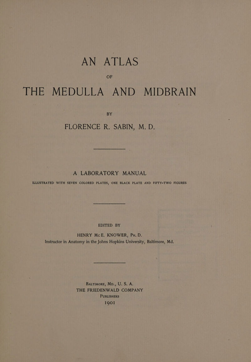 OF THE MEDULLA AND MIDBRAIN BY FLORENCE R. SABIN, M. D. A LABORATORY MANUAL ILLUSTRATED WITH SEVEN COLORED PLATES, ONE BLACK PLATE AND FIFTY-TWO FIGURES EDITED BY HENRY McE. KNOWER, Pu. D. Instructor in Anatomy in the Johns Hopkins University, Baltimore, Md. Batimore, Mp., U. S. A. THE FRIEDENWALD COMPANY PUBLISHERS 1901