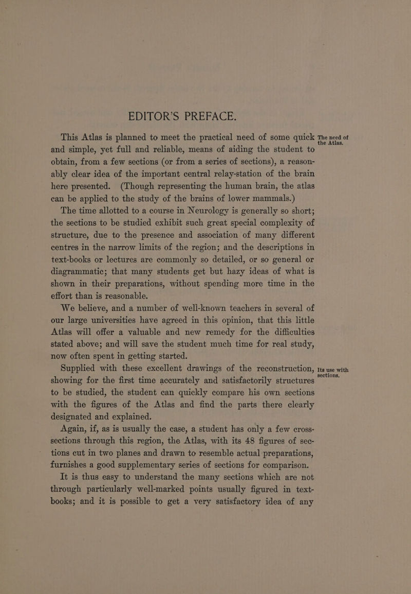 This Atlas is planned to meet the practical need of some quick and simple, yet full and reliable, means of aiding the student to obtain, from a few sections (or from a series of sections), a reason- ably clear idea of the important central relay-station of the brain here presented. (Though representing the human brain, the atlas can be applied to the study of the brains of lower mammals.) The time allotted to a course in Neurology is generally so short; the sections to be studied exhibit such great special complexity of structure, due to the presence and association of many different centres in the narrow limits of the region; and the descriptions in text-books or lectures are commonly so detailed, or so general or diagrammatic; that many students get but hazy ideas of what is shown in their preparations, without spending more time in the effort than is reasonable. We believe, and a number of well-known teachers in several of our large universities have agreed in this opinion, that this little Atlas will offer a valuable and new remedy for the difficulties stated above; and will save the student much time for real study, now often spent in getting started. Supplied with these excellent drawings of the reconstruction, showing for the first time accurately and satisfactorily structures to be studied, the student can quickly compare his own sections with the figures of the Atlas and find the parts there clearly designated and explained. Again, if, as is usually the case, a student has only a few cross- sections through this region, the Atlas, with its 48 figures of sec- tions cut in two planes and drawn to resemble actual preparations, furnishes a good supplementary series of sections for comparison. It is thus easy to understand the many sections which are not through particularly well-marked points usually figured in text- books; and it is possible to get a very satisfactory idea of any The need of the Atlas. Its use with sections.