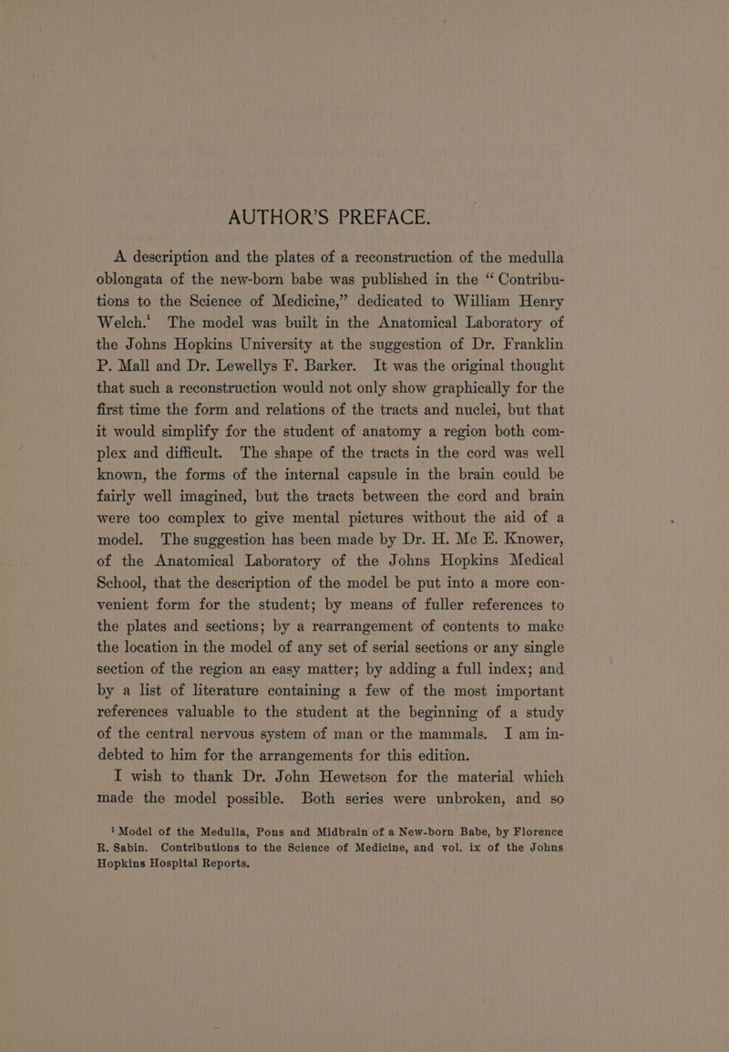 A description and the plates of a reconstruction of the medulla oblongata of the new-born babe was published in the “ Contribu- tions to the Science of Medicine,” dedicated to William Henry Welch.” The model was built in the Anatomical Laboratory of the Johns Hopkins University at the suggestion of Dr. Franklin P. Mall and Dr. Lewellys F. Barker. It was the original thought that such a reconstruction would not only show graphically for the first time the form and relations of the tracts and nuclei, but that it would simplify for the student of anatomy a region both com- plex and difficult. The shape of the tracts in the cord was well known, the forms of the internal capsule in the brain could be fairly well imagined, but the tracts between the cord and brain were too complex to give mental pictures without the aid of a model. The suggestion has been made by Dr. H. Mc E. Knower, of the Anatomical Laboratory of the Johns Hopkins Medical School, that the description of the model be put into a more con- venient form for the student; by means of fuller references to the plates and sections; by a rearrangement of contents to make the location in the model of any set of serial sections or any single section of the region an easy matter; by adding a full index; and by a list of literature containing a few of the most important references valuable to the student at the beginning of a study of the central nervous system of man or the mammals. I am in- debted to him for the arrangements for this edition. I wish to thank Dr. John Hewetson for the material which made the model possible. Both series were unbroken, and so 1 Model of the Medulla, Pons and Midbrain of a New-born Babe, by Florence R. Sabin. Contributions to the Science of Medicine, and vol. ix of the Johns Hopkins Hospital Reports.