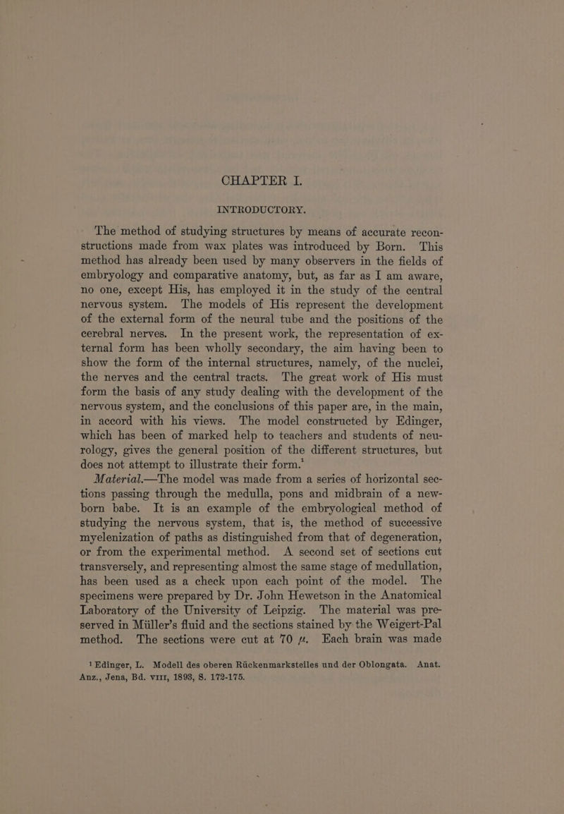 CHAPTER I. INTRODUCTORY. The method of studying structures by means of accurate recon- structions made from wax plates was introduced by Born. This method has already been used by many observers in the fields of embryology and comparative anatomy, but, as far as I am aware, no one, except His, has employed it in the study of the central nervous system. The models of His represent the development of the external form of the neural tube and the positions of the cerebral nerves. In the present work, the representation of ex- ternal form has been wholly secondary, the aim having been to show the form of the internal structures, namely, of the nuclei, the nerves and the central tracts. The great work of His must form the basis of any study dealing with the development of the nervous system, and the conclusions of this paper are, in the main, in accord with his views. The model constructed by Edinger, which has been of marked help to teachers and students of neu- rology, gives the general position of the different structures, but does not attempt to illustrate their form.’ Material—tThe model was made from a series of horizontal sec- tions passing through the medulla, pons and midbrain of a new- born babe. It is an example of the embryological method of studying the nervous system, that is, the method of successive myelenization of paths as distinguished from that of degeneration, or from the experimental method. A second set of sections cut transversely, and representing almost the same stage of medullation, has been used as a check upon each point of the model. The specimens were prepared by Dr. John Hewetson in the Anatomical Laboratory of the University of Leipzig. The material was pre- served in Miiller’s fluid and the sections stained by the Weigert-Pal method. The sections were cut at 70 yu. Each brain was made 1Edinger, L. Modell des oberen Riickenmarksteiles und der Oblongata. Anat. Anz., Jena, Bd. vi11, 1893, 8. 172-175.