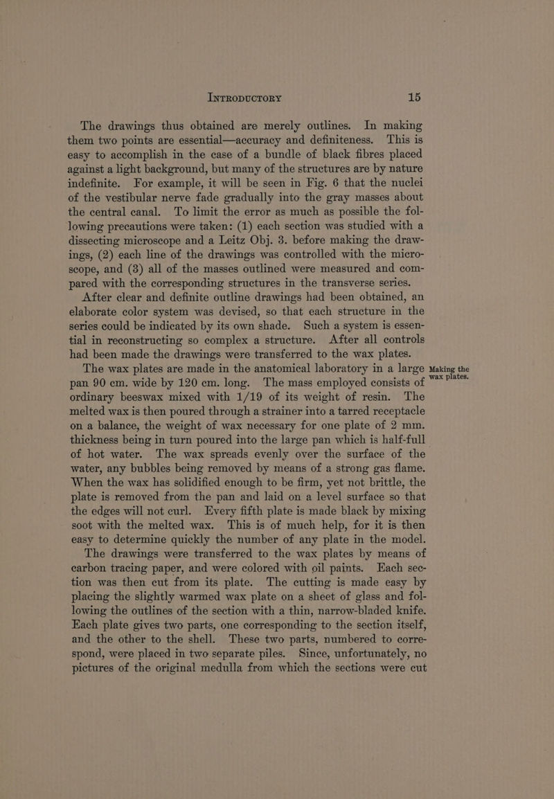 The drawings thus obtained are merely outlines. In making them two points are essential—accuracy and definiteness. This is easy to accomplish in the case of a bundle of black fibres placed against a light background, but many of the structures are by nature indefinite. For example, it will be seen in Fig. 6 that the nuclei of the vestibular nerve fade gradually into the gray masses about the central canal. To limit the error as much as possible the fol- lowing precautions were taken: (1) each section was studied with a dissecting microscope and a Leitz Obj. 3. before making the draw- ings, (2) each line of the drawings was controlled with the micro- scope, and (3) all of the masses outlined were measured and com- pared with the corresponding structures in the transverse series. After clear and definite outline drawings had been obtained, an elaborate color system was devised, so that each structure in the series could be indicated by its own shade. Such a system is essen- tial in reconstructing so complex a structure. After all controls had been made the drawings were transferred to the wax plates. The wax plates are made in the anatomical laboratory in a large pan 90 cm. wide by 120 cm. long. The mass employed consists of ordinary beeswax mixed with 1/19 of its weight of resin. The melted wax is then poured through a strainer into a tarred receptacle on a balance, the weight of wax necessary for one plate of 2 mm. thickness being in turn poured into the large pan which is half-full Making the wax plates. water, any bubbles being removed by means of a strong gas flame. When the wax has solidified enough to be firm, yet not brittle, the plate is removed from the pan and laid on a level surface so that the edges will not curl. Every fifth plate is made black by mixing soot with the melted wax. This is of much help, for it is then easy to determine quickly the number of any plate in the model. The drawings were transferred to the wax plates by means of carbon tracing paper, and were colored with oil paints. Each sec- tion was then cut from its plate. The cutting is made easy by placing the slightly warmed wax plate on a sheet of glass and fol- lowing the outlines of the section with a thin, narrow-bladed knife. Each plate gives two parts, one corresponding to the section itself, and the other to the shell. These two parts, numbered to corre- spond, were placed in two separate piles. Since, unfortunately, no pictures of the original medulla from which the sections were cut