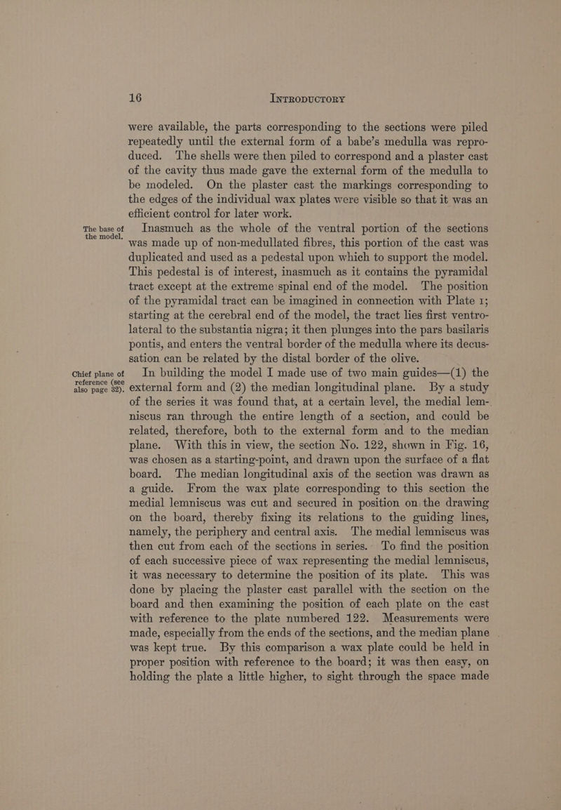 were available, the parts corresponding to the sections were piled repeatedly until the external form of a babe’s medulla was repro- duced. The shells were then piled to correspond and a plaster cast of the cavity thus made gave the external form of the medulla to be modeled. On the plaster cast the markings corresponding to the edges of the individual wax plates were visible so that it was an efficient control for later work. The base of Inasmuch as the whole of the ventral portion of the sections ‘ was made up of non-medullated fibres, this portion of the cast was duplicated and used as a pedestal upon which to support the model. This pedestal is of interest, inasmuch as it contains the pyramidal tract except at the extreme spinal end of the model. ‘The position of the pyramidal tract can be imagined in connection with Plate 1; starting at the cerebral end of the model, the tract lies first ventro- lateral to the substantia nigra; it then plunges into the pars basilaris pontis, and enters the ventral border of the medulla where its decus- sation can be related by the distal border of the olive. Chief plane of | In building the model I made use of two main guides—(1) the iiss page 92), eXternal form and (2) the median longitudinal plane. By a study of the series it was found that, at a certain level, the medial lem-. niscus ran through the entire length of a section, and could be related, therefore, both to the external form and to the median plane. With this in view, the section No. 122, shown in Fig. 16, was chosen as a starting-point, and drawn upon the surface of a flat board. The median longitudinal axis of the section was drawn as a guide. From the wax plate corresponding to this section the medial lemniscus was cut and secured in position on the drawing on the board, thereby fixing its relations to the guiding lines, namely, the periphery and central axis. The medial lemniscus was then cut from each of the sections in series. To find the position of each successive piece of wax representing the medial lemniscus, it was necessary to determine the position of its plate. This was done by placing the plaster cast parallel with the section on the board and then examining the position of each plate on the cast with reference to the plate numbered 122. Measurements were made, especially from the ends of the sections, and the median plane . was kept true. By this comparison a wax plate could be held in proper position with reference to the board; it was then easy, on holding the plate a little higher, to sight through the space made