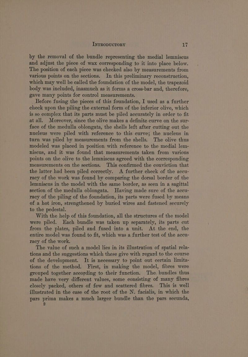 by the removal of the bundle representing the medial lemniscus and adjust the piece of wax corresponding to it into place below. The position of each piece was checked also by measurements from various points on the sections. In this preliminary reconstruction, which may well be called the foundation of the model, the trapezoid body was included, inasmuch as it forms a cross-bar and, therefore, gave many points for control measurements. Before fusing the pieces of this foundation, I used as a further check upon the piling the external form of the inferior olive, which is so complex that its parts must be piled accurately in order to fit at all. Moreover, since the olive makes a definite curve on the sur- face of the medulla oblongata, the shells left after cutting out the nucleus were piled with reference to this curve; the nucleus in turn was piled by measurements from the shells. The olive thus modeled was placed in position with reference to the medial lem- niscus, and it was found that measurements taken from various points on the olive to the lemniscus agreed. with the corresponding measurements on the sections. This confirmed the conviction that the latter had been piled correctly. A further check of the accu- racy of the work was found by comparing the dorsal border of the lemniscus in the model with the same border, as seen in a sagittal section of the medulla oblongata. Having made sure of the accu- racy of the piling of the foundation, its parts were fused by means of a hot iron, strengthened by buried wires and fastened securely to the pedestal. With the help of this foundation, all the structures of the model were piled. Each bundle was taken up separately, its parts cut from the plates, piled and fused into a unit. At the end, the entire model was found to fit, which was a further test of the accu- racy of the work. The value of such a model lies in its illustration of spatial rela- tions and the suggestions which these give with regard to the course of the development. It is necessary to point out certain limita- tions of the method. First, in making the model, fibres were grouped together according to their function. The bundles thus made have very different values, some consisting of many fibres closely packed, others of few and scattered fibres. This is well illustrated in the case of the root of the N. facialis, in which the pars prima makes a much larger bundle than the pars secunda, 2