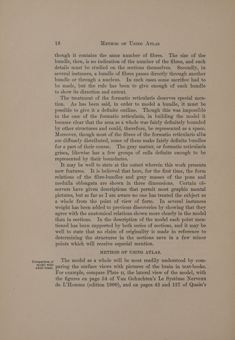 though it contains the same number of fibres. The size of the bundle, then, is no indication of the number of the fibres, and such details must be studied on the sections themselves. Secondly, in several instances, a bundle of fibres passes directly through another bundle or through a nucleus. In such cases some sacrifice had to be made, but the rule has been to give enough of each bundle to show its direction and extent. The treatment of the formatio reticularis deserves special men- tion. As has been said, in order to model a bundle, it must be possible to give it a definite outline. Though this was impossible in the case of the formatio reticularis, in building the model it became clear that the area as a whole was fairly definitely bounded by other structures and could, therefore, be represented as a space. Moreover, though most of the fibres of the formatio reticularis alba are diffusely distributed, some of them make fairly definite bundles for a part of their course. The gray matter, or formatio reticularis grisea, likewise has a few groups of cells definite enough to be represented by their boundaries. It may be well to state at the outset wherein this work presents new features. It is believed that here, for the first time, the form relations of the fibre-bundles and gray masses of the pons and medulla oblongata are shown in three dimensions. Certain ob- servers have given descriptions that permit most graphic mental pictures, but as far as I am aware no one has treated the subject as a whole from the point of view of form. In several instances weight has been added to previous discoveries by showing that they agree with the anatomical relations shown more clearly in the model than in sections. In the description of the model each point men- tioned has been supported by both series of sections, and it may be well to state that no claim of originality is made in reference to determining the structures in the sections save in a few minor points which will receive especial mention. METHOD OF USING ATLAS. Comparison of Lhe model as a whole will be most readily understood by com- atop paring the surface views with pictures of the brain in text-books. | For example, compare Plate 1, the lateral view of the model, with the figures on page 54 of Van Gehuchten’s Le Systeme Nerveux de I’Homme (edition 1900), and on pages 42 and 127 of Quain’s