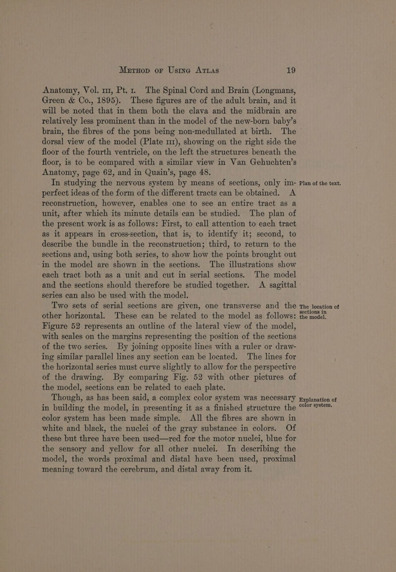 Anatomy, Vol. mz, Pt.1. The Spinal Cord and Brain (Longmans, Green &amp; Co., 1895). These figures are of the adult brain, and it will be noted that in them both the clava and the midbrain are relatively less prominent than in the model of the new-born baby’s brain, the fibres of the pons being non-medullated at birth. The dorsal view of the model (Plate mr), showing on the right side the floor of the fourth ventricle, on the left the structures beneath the floor, is to be compared with a similar view in Van Gehuchten’s Anatomy, page 62, and in Quain’s, page 48. In studying the nervous system by means of sections, only im- perfect ideas of the form of the different tracts can be obtained. A reconstruction, however, enables one to see an entire tract as a unit, after which its minute details can be studied. The plan of the present work is as follows: First, to call attention to each tract as it appears in cross-section, that is, to identify it; second, to describe the bundle in the reconstruction; third, to return to the sections and, using both series, to show how the points brought out in the model are shown in the sections. The illustrations show each tract both as a unit and cut in serial sections. The model and the sections should therefore be studied together. A sagittal series can also be used with the model. Two sets of serial sections are given, one transverse and the other horizontal. These can be related to the model as follows: Figure 52 represents an outline of the lateral view of the model, with scales on the margins representing the position of the sections of the two series. By joining opposite lines with a ruler or draw- ing similar parallel] lines any section can be located. The lines for the horizontal series must curve slightly to allow for the perspective of the drawing. By comparing Fig. 52 with other pictures of the model, sections can be related to each plate. Though, as has been said, a complex color system was necessary in building the model, in presenting it as a finished structure the color system has been made simple. All the fibres are shown in white and black, the nuclei of the gray substance in colors. Of these but three have been used—red for the motor nuclei, blue for the sensory and yellow for all other nuclei. In describing the model, the words proximal and distal have been used, proximal meaning toward the cerebrum, and distal away from it. Plan of the text. The location of sections in the model, Explanation of color system,