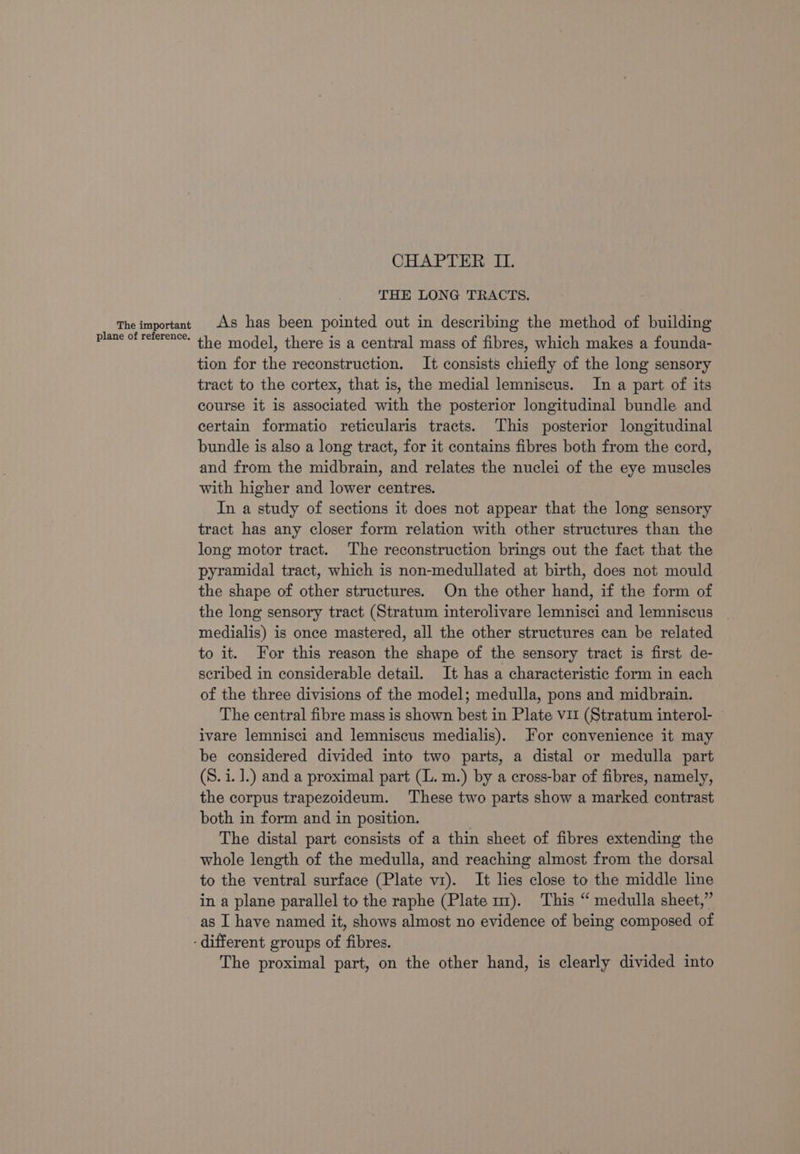 THE LONG TRACTS. The important As has been pointed out in describing the method of building Plane of reference. the model, there is a central mass of fibres, which makes a founda- tion for the reconstruction. It consists chiefly of the long sensory tract to the cortex, that is, the medial lemniscus. In a part of its course it is associated with the posterior longitudinal bundle and certain formatio reticularis tracts. ‘This posterior longitudinal bundle is also a long tract, for it contains fibres both from the cord, and from the midbrain, and relates the nuclei of the eye muscles with higher and lower centres. In a study of sections it does not appear that the long sensory tract has any closer form relation with other structures than the long motor tract. The reconstruction brings out the fact that the pyramidal tract, which is non-medullated at birth, does not mould the shape of other structures. On the other hand, if the form of the long sensory tract (Stratum interolivare lemnisci and lemniscus medialis) is once mastered, all the other structures can be related to it. For this reason the shape of the sensory tract is first de- scribed in considerable detail. It has a characteristic form in each of the three divisions of the model; medulla, pons and midbrain. The central fibre mass is shown best in Plate vii (Stratum interol- ivare lemnisci and lemniscus medialis). For convenience it may be considered divided into two parts, a distal or medulla part (S. i. ].) and a proximal part (L. m.) by a cross-bar of fibres, namely, the corpus trapezoideum. These two parts show a marked contrast both in form and in position. . The distal part consists of a thin sheet of fibres extending the whole length of the medulla, and reaching almost from the dorsal to the ventral surface (Plate v1). It lies close to the middle line in a plane parallel to the raphe (Plate m1). This “ medulla sheet,” as I have named it, shows almost no evidence of being composed of - different groups of fibres. The proximal part, on the other hand, is clearly divided into