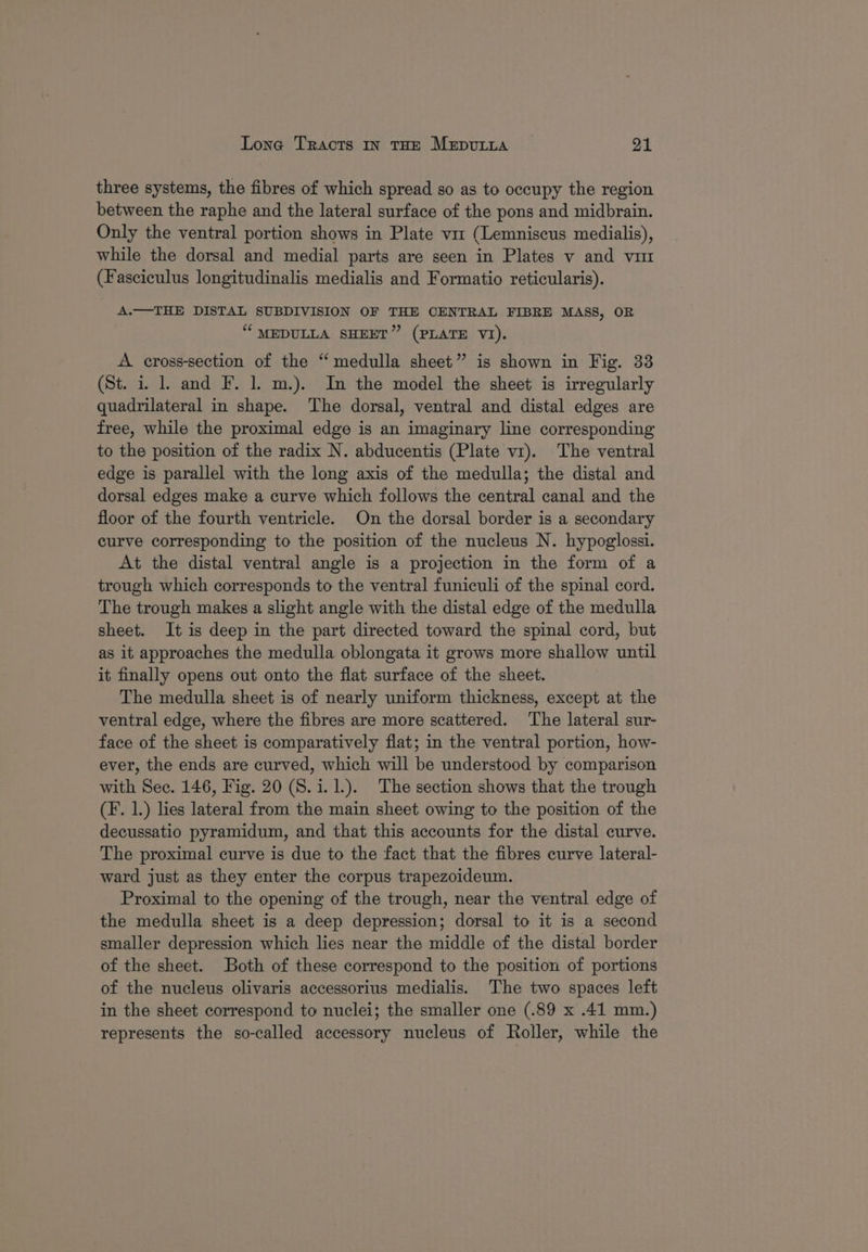 three systems, the fibres of which spread so as to occupy the region between the raphe and the lateral surface of the pons and midbrain. Only the ventral portion shows in Plate vir (Lemniscus medialis), while the dorsal and medial parts are seen in Plates v and vu (Fasciculus longitudinalis medialis and Formatio reticularis). A.—THE DISTAL SUBDIVISION OF THE CENTRAL FIBRE MASS, OR “MEDULLA SHEET” (PLATE VI). A cross-section of the “medulla sheet” is shown in Fig. 33 (St. i. 1. and F. 1. m.). In the model the sheet is irregularly quadrilateral in shape. The dorsal, ventral and distal edges are free, while the proximal edge is an imaginary line corresponding to the position of the radix N. abducentis (Plate v1). The ventral edge is parallel with the long axis of the medulla; the distal and dorsal edges make a curve which follows the central canal and the floor of the fourth ventricle. On the dorsal border is a secondary curve corresponding to the position of the nucleus N. hypoglossi. At the distal ventral angle is a projection in the form of a trough which corresponds to the ventral funiculi of the spinal cord. The trough makes a slight angle with the distal edge of the medulla sheet. It is deep in the part directed toward the spinal cord, but as it approaches the medulla oblongata it grows more shallow until it finally opens out onto the flat surface of the sheet. The medulla sheet is of nearly uniform thickness, except at the ventral edge, where the fibres are more scattered. The lateral sur- face of the sheet is comparatively flat; in the ventral portion, how- ever, the ends are curved, which will be understood by comparison with Sec. 146, Fig. 20 (S.i.1.). The section shows that the trough (F. 1.) lies lateral from the main sheet owing to the position of the decussatio pyramidum, and that this accounts for the distal curve. The proximal curve is due to the fact that the fibres curve lateral- ward just as they enter the corpus trapezoideum. Proximal to the opening of the trough, near the ventral edge of the medulla sheet is a deep depression; dorsal to it is a second smaller depression which lies near the middle of the distal border of the sheet. Both of these correspond to the position of portions of the nucleus olivaris accessorius medialis. The two spaces left in the sheet correspond to nuclei; the smaller one (.89 x .41 mm.) represents the so-called accessory nucleus of Roller, while the