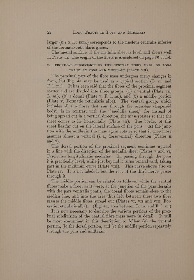 29 Lone Tracts 1x Pons anp MipBRAIn larger (3.7 x 1.5 mm.) corresponds to the nucleus centralis inferior of the formatio reticularis grisea. The mesial surface of the medulla sheet is level and shows well in Plate vn. The origin of the fibres is considered on page 36 et fol. B.—PROXIMAL SUBDIVISION OF THE CENTRAL FIBRE MASS, OR LONG TRACTS IN PONS AND MIDBRAIN (PLATE VII). The proximal part of the fibre mass undergoes many changes in form, but Fig. 41 may be used as a typical section (L. m. and i’. 1.m.). It has been said that the fibres of the proximal segment scatter and are divided into three groups: (1) a ventral (Plate vu, L. m.), (2) a dorsal (Plate v, F. 1. m.), and (8) a middle portion (Plate v, Formatio reticularis alba). The ventral group, which includes all the fibres that run through the cross-bar (trapezoid body), is in contrast with the ‘‘ medulla sheet,’ for instead of being spread out in a vertical direction, the mass rotates so that the sheet comes to lie horizontally (Plate vit). The border of this sheet lies far out on the lateral surface of the pons. At the junc- tion with the midbrain the mass again rotates so that it once more assumes almost a vertical (7. e., dorsoventral) direction (Plates m and v). The dorsal portion of the proximal segment continues upward in a line with the direction of the medulla sheet (Plates v and v1, Fasciculus longitudinalis medialis). In passing through the pons it is practically level, while just beyond it turns ventralward, taking part in the midbrain curve (Plate vim). This curve shows also on Plate rv. It is not labeled, but the root of the third nerve passes through it. The middle portion can be related as follows: while the ventral fibres make a floor, as it were, at the junction of the pars dorsalis with the pars ventralis pontis, the dorsal fibres remain close to the median line, and into the area thus left between these two fibre masses the middle fibres spread out (Plates v1, vir and viru, For- matio reticularis alba). (Fig. 41, area between L. m. and F. 1. m.) It is now necessary to describe the various portions of the prox- imal subdivision of the central fibre mass more in detail. It will be most convenient in this description to follow (a) the ventral’ portion, (b) the dorsal portion, and (c) the middle portion separately through the pons and midbrain.