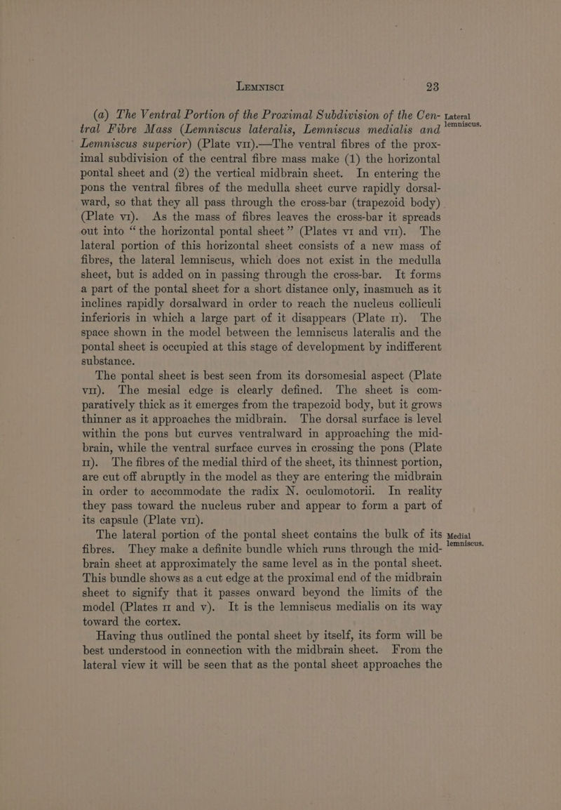 (a) The Ventral Portion of the Proximal Subdivision of the Cen- tral Fibre Mass (Lemniscus lateralis, Lemniscus medialis and ~ Lemniscus superior) (Plate vit)—The ventral fibres of the prox- imal subdivision of the central fibre mass make (1) the horizontal pontal sheet and (2) the vertical midbrain sheet. In entering the pons the ventral fibres of the medulla sheet curve rapidly dorsal- Lateral lemniscus. (Plate v1). As the mass of fibres leaves the cross-bar it spreads out into “the horizontal pontal sheet” (Plates v1 and vir). The lateral portion of this horizontal sheet consists of a new mass of fibres, the lateral lemniscus, which does not exist in the medulla sheet, but is added on in passing through the cross-bar. It forms a part of the pontal sheet for a short distance only, inasmuch as it inclines rapidly dorsalward in order to reach the nucleus colliculi inferioris in which a large part of it disappears (Plate m). The space shown in the model between the lemniscus lateralis and the pontal sheet is occupied at this stage of development by indifferent substance. The pontal sheet is best seen from its dorsomesial aspect (Plate vit). The mesial edge is clearly defined. The sheet is com- paratively thick as it emerges from the trapezoid body, but it grows thinner as it approaches the midbrain. The dorsal surface is level within the pons but curves ventralward in approaching the mid- brain, while the ventral surface curves in crossing the pons (Plate 11). The fibres of the medial third of the sheet, its thinnest portion, are cut off abruptly in the model as they are entering the midbrain in order to accommodate the radix N. oculomotorii. In reality they pass toward the nucleus ruber and appear to form a part of its capsule (Plate v1). The lateral portion of the pontal sheet contains the bulk of its fibres. They make a definite bundle which runs through the mid- brain sheet at approximately the same level as in the pontal sheet. This bundle shows as a cut edge at the proximal end of the midbrain sheet to signify that it passes onward beyond the limits of the model (Plates m and v). It is the lemniscus medialis on its way toward the cortex. Having thus outlined the pontal sheet by itself, its form will be best understood in connection with the midbrain sheet. From the lateral view it will be seen that as the pontal sheet approaches the Medial lemniscus.