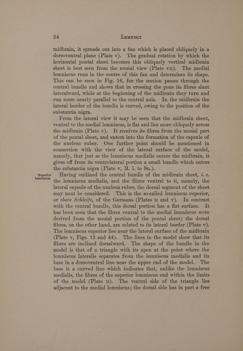 Superior lemniscus. 24 LEMNISCI midbrain, it spreads out into a fan which is placed obliquely in a dorsoventral plane (Plate v). The gradual rotation by which the horizontal pontal sheet becomes this obliquely vertical midbrain sheet is best seen from the mesial view (Plate vm). The medial lemniscus runs in the centre of this fan and determines its shape. This can be seen in Fig. 16, for the section passes through the central bundle and shows that in crossing the pons its fibres slant lateralward, while at the beginning of the midbrain they turn and run more nearly parallel to the central axis. In the midbrain the lateral border of the bundle is curved, owing to the position of the substantia nigra. From the lateral view it may be seen that the midbrain sheet, ventral to the medial lemniscus, is flat and lies more obliquely across the midbrain (Plate v). It receives its fibres from the mesial part of the pontal sheet, and enters into the formation of the capsule of the nucleus ruber. One further point should be mentioned in connection with the view of the lateral surface of the model, namely, that just as the lemniscus medialis enters the midbrain, it gives off from its ventrolateral portion a small bundle which enters the substantia nigra (Plate v, M. 1. to Sn.). Having outlined the central bundle of the midbrain sheet, 1. e. the lemniscus medialis, and the fibres ventral to it, namely, the lateral capsule of the nucleus ruber, the dorsal segment of the sheet may next be considered. ‘This is the so-called lemniscus superior, or obere Schleife, of the Germans (Plates m and v). In contrast with the central bundle, this dorsal portion has a flat surface. It has been seen that the fibres ventral to the medial lemniscus were derived from the mesial portion of the pontal sheet; the dorsal fibres, on the other hand, are related to its lateral border (Plate v). The lemniscus superior lies near the lateral surface of the midbrain (Plate v, Figs. 12 and 44). The lines in the model show that its — fibres are inclined dorsalward. The shape of the bundle in the model is that of a triangle with its apex at the point where the lemniscus lateralis separates from the lemniscus medialis and its base in a dorsoventral line near the upper end of the model. The base is a curved line which indicates that, unlike the lemniscus medialis, the fibres of the superior lemniscus end within the limits of the model (Plate m). The ventral side of the triangle lies adjacent to the medial lemniscus; the dorsal side has in part a free