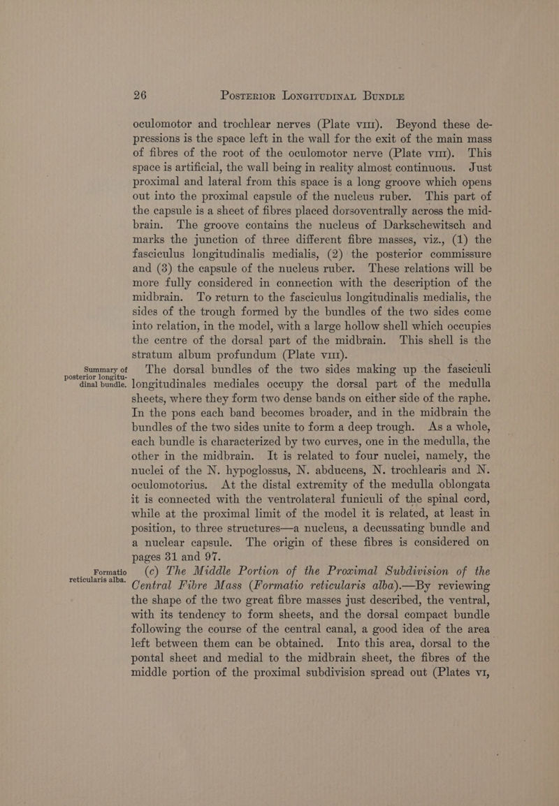 oculomotor and trochlear nerves (Plate vir). Beyond these de- pressions is the space left in the wall for the exit of the main mass of fibres of the root of the oculomotor nerve (Plate vmz). This space is artificial, the wall being in reality almost continuous. Just proximal and lateral from this space is a long groove which opens out into the proximal capsule of the nucleus ruber. This part of the capsule is a sheet of fibres placed dorsoventrally across the mid- brain. The groove contains the nucleus of Darkschewitsch and marks the junction of three different fibre masses, viz., (1) the fasciculus longitudinalis medialis, (2) the posterior commissure and (3) the capsule of the nucleus ruber. These relations will be more fully considered in connection with the description of the midbrain. ‘To return to the fasciculus longitudinalis medialis, the sides of the trough formed by the bundles of the two sides come into relation, in the model, with a large hollow shell which occupies the centre of the dorsal part of the midbrain. This shell is the stratum album profundum (Plate vit). Summaryof The dorsal bundles of the two sides making up the fasciculi ay inal penaies longitudinales mediales occupy the dorsal part of the medulla sheets, where they form two dense bands on either side of the raphe. In the pons each band becomes broader, and in the midbrain the bundles of the two sides unite to form a deep trough. Asa whole, each bundle is characterized by two curves, one in the medulla, the other in the midbrain. It is related to four nuclei, namely, the nuclei of the N. hypoglossus, N. abducens, N. trochlearis and N. oculomotorius. At the distal extremity of the medulla oblongata it is connected with the ventrolateral funiculi of the spinal cord, while at the proximal limit of the model it is related, at least in position, to three structures—a nucleus, a decussating bundle and a nuclear capsule. The origin of these fibres is considered on pages 31 and 97. _ Formatio (c) The Middle Portion of the Proximal Subdivision of the reheularis 1 Central Fibre Mass (Formatio reticularis alba).—By reviewing the shape of the two great fibre masses just described, the ventral, with its tendency to form sheets, and the dorsal compact bundle following the course of the central canal, a good idea of the area left between them can be obtained. Into this area, dorsal to the pontal sheet and medial to the midbrain sheet, the fibres of the middle portion of the proximal subdivision spread out (Plates v1,