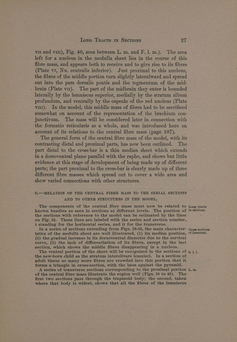 Lone Tracts mn SECTIONS ya vir and vii), Fig. 40, area between L. m. and F. 1. m.). The area left for a nucleus in the medulla sheet lies in the course of this fibre mass, and appears both to receive and to give rise to its fibres (Plate v1, Nu. centralis inferior). Just proximal to this nucleus, the fibres of the middle portion turn slightly lateralward and spread out into the pars dorsalis pontis and the tegmentum of the mid- brain (Plate vit). The part of the midbrain they enter is bounded laterally by the lemniscus superior, medially by the stratum album profundum, and ventrally by the capsule of the red nucleus (Plate vut). In the model, this middle mass of fibres had to be sacrificed somewhat on account of the representation of the brachium con- junctivum. The mass will be considered later in connection with the formatio reticularis as a whole, and was introduced here on account of its relations to the central fibre mass (page 107). The general form of the central fibre mass of the model, with its contrasting distal and proximal parts, has now been outlined. The part distal to the cross-bar is a thin median sheet which extends in a dorsoventral plane parallel with the raphe, and shows but little evidence at this stage of development of being made up of different parts; the part proximal to the cross-bar is clearly made up of three different fibre masses which spread out to cover a wide area and show varied connections with other structures. C.—RELATION OF THE CENTRAL FIBRE MASS TO THE SERIAL SECTIONS AND TO OTHER STRUCTURES IN THE MODEL. The components of the central fibre mass must now be related to known bundles as seen in sections at different levels. The position of the sections with reference to the model can be estimated by the lines on Fig. 52. These lines are labeled with the series and section number, I standing for the horizontal series, and 11 for the transverse. In a series of sections extending from Figs. 28-36, the main character- istics of the medulla sheet are well illustrated, (1) its median position, (2) the gradual increase in its dorsoventral diameter due to the cervical curve, (3) the lack of differentiation of its fibres, except in the last section, which shows the middle fibres disappearing in a nucleus. The ventral portion of the sheet will be recognized in the sections of the new-born child as the stratum interolivare lemnisci. In a section of adult tissue so many more fibres are crowded into this portion that it forms a triangle in cross-section, with the base against the pyramid. A series of transverse sections corresponding to the proximal portion of the central fibre mass illustrate the region well (Figs. 38 to 49). The first two sections pass through the trapezoid body; the second, taken where that body is widest, shows that all the fibres of the lemniscus Long tracts in sections. Cross-sections of Lemnisci.