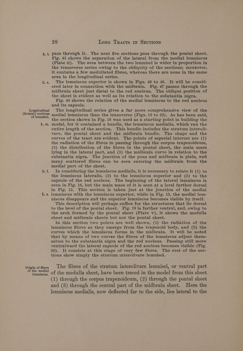 Longitudinal (frontal) sections of lemnisci. L. m. Origin of fibres of the medial lemniscus. 98 Lone Tracts 1n SECTIONS Fig. 43 shows the separation of the lateral from the medial lemniscus (Plate 11). The area between the two lemnisci is wider in proportion in the transverse series owing to the obliquity of the sections; moreover, it contains a few medullated fibres, whereas there are none in the same area in the longitudinal series. The lemniscus superior is shown in Figs. 46 to 48. It will be consid- ered later in connection with the midbrain. Fig. 47 passes through the midbrain sheet just distal to the red nucleus. The oblique position of the sheet is evident as well as its relation to the substantia nigra. Fig. 48 shows the relation of the medial lemniscus to the red nucleus and its capsule. The longitudinal series gives a far more comprehensive view of the medial lemniscus than the transverse (Figs. 12 to 22). As has been said, the section shown in Fig. 16 was used as a starting point in building the model, for it contained a bundle, the lemniscus medialis, which ran the entire length of the section. This bundle includes the stratum interoli- vare, the pontal sheet and the midbrain bundle. The shape and the curves of the tract are evident. The points of especial interest are (1) the radiation of the fibres in passing through the corpus trapezoideum, (2) the distribution of the fibres in the pontal sheet, the main mass lying in the lateral part, and (3) the midbrain curve in relation to the substantia nigra. The junction of the pons and midbrain is plain, and many scattered fibres can be seen entering the midbrain from the medial part of the sheet. In considering the lemniscus medialis, it is necessary to relate it (1) to the lemniscus lateralis, (2) to the lemniscus superior and (3) to the capsule of the red nucleus. The beginning of the lateral lemniscus is seen in Fig. 16, but the main mass of it is seen at a level farther dorsal in Fig. 13. This section is taken just at the junction of the medial niscus disappears and the superior lemniscus becomes visible by itself. This description will perhaps suffice for the structures that lie dorsal to the level of the pontal sheet. Fig. 19 is farther ventral, and, owing to the arch formed by the pontal sheet (Plate v), it shows the medulla sheet and midbrain sheets but not the pontal sheet. ; In this section two points are well shown, (1) the radiation of the lemniscus fibres as they emerge from the trapezoid body, and (2) the curves which the lemniscus forms in the midbrain. It will be noted that by means of two curves the fibres of the lemniscus adjust them- selves to the substantia nigra and the red nucleus. Passing still more ventralward the lateral capsule of the red nucleus becomes visible (Fig. 20). It consists at this stage of very few fibres. The rest of the sec- tions show simply the stratum interolivare lemnisci. The fibres of the stratum interolivare lemnisci, or ventral part of the medulla sheet, have been traced in the model from this sheet (1) through the corpus trapezoideum, (2) through the pontal sheet and (8) through the central part of the midbrain sheet. Here the lemniscus medialis, now deflected far to the side, lies lateral to the