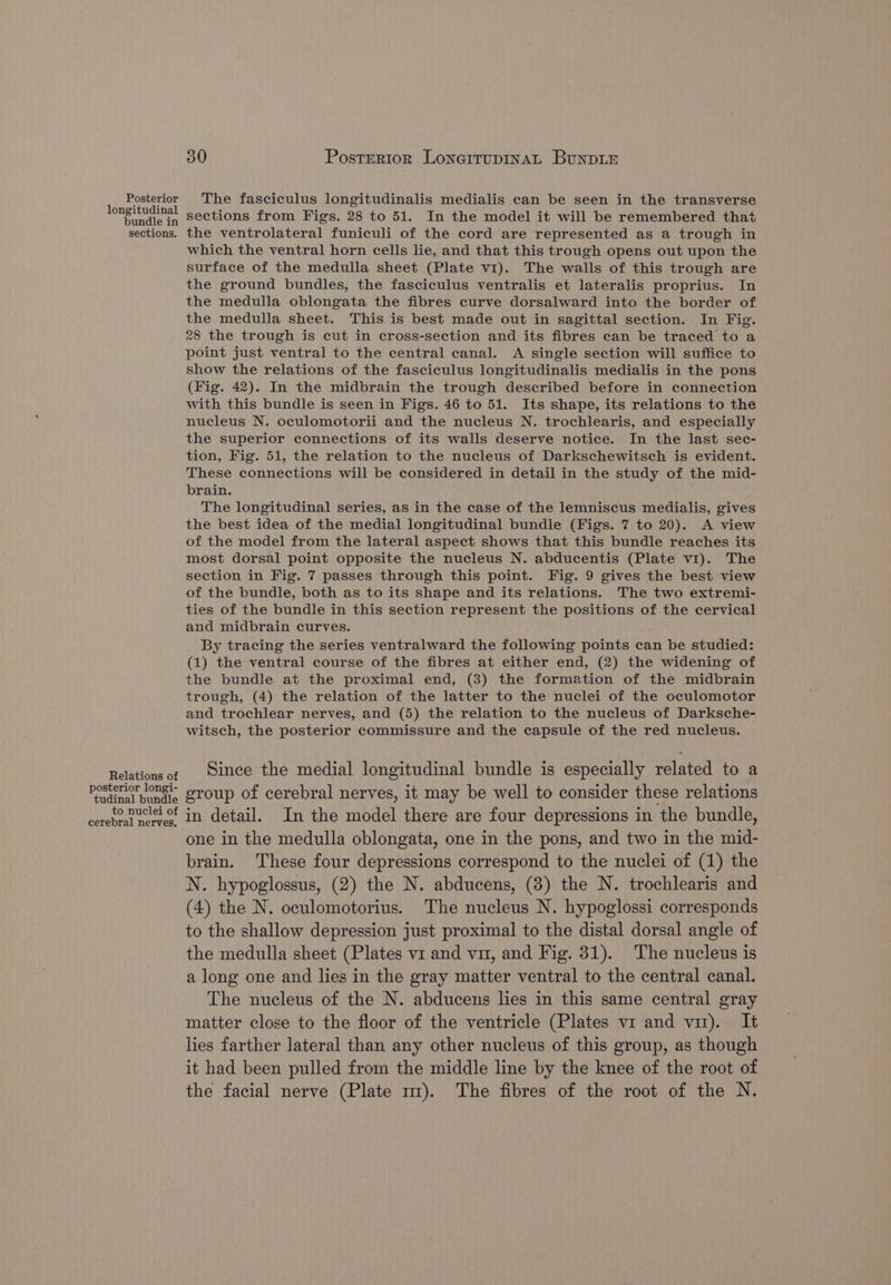 Posterior The fasciculus longitudinalis medialis can be seen in the transverse iat tlds sections from Figs. 28 to 51. In the model it will be remembered that sections. the ventrolateral funiculi of the cord are represented as a trough in which the ventral horn cells lie, and that this trough opens out upon the surface of the medulla sheet (Plate v1). The walls of this trough are the ground bundles, the fasciculus ventralis et lateralis proprius. In the medulla oblongata the fibres curve dorsalward into the border of the medulla sheet. This is best made out in sagittal section. In Fig. 28 the trough is cut in cross-section and its fibres can be traced to a point just ventral to the central canal. A single section will suffice to show the relations of the fasciculus longitudinalis medialis in the pons (Fig. 42). In the midbrain the trough described before in connection with this bundle is seen in Figs. 46 to 51. Its shape, its relations to the nucleus N. oculomotorii and the nucleus N. trochlearis, and especially the superior connections of its walls deserve notice. In the last sec- tion, Fig. 51, the relation to the nucleus of Darkschewitsch is evident. These connections will be considered in detail in the study of the mid- brain. The longitudinal series, as in the case of the lemniscus medialis, gives the best idea of the medial longitudinal bundle (Figs. 7 to 20). A view of the model from the lateral aspect shows that this bundle reaches its most dorsal point opposite the nucleus N. abducentis (Plate v1). The section in Fig. 7 passes through this point. Fig. 9 gives the best view of the bundle, both as to its shape and its relations. The two extremi- ties of the bundle in this section represent the positions of the cervical and midbrain curves. By tracing the series ventralward the following points can be studied: (1) the ventral course of the fibres at either end, (2) the widening of the bundle at the proximal end, (3) the formation of the midbrain trough, (4) the relation of the latter to the nuclei of the oculomotor and trochlear nerves, and (5) the relation to the nucleus of Darksche- witsch, the posterior commissure and the capsule of the red nucleus. Relations of | Since the medial longitudinal bundle is especially related to a rostral bende group of cerebral nerves, it may be well to consider these relations corehest seit in detail. In the model there are four depressions in the bundle, one in the medulla oblongata, one in the pons, and two in the mid- brain. These four depressions correspond to the nuclei of (1) the N. hypoglossus, (2) the N. abducens, (3) the N. trochlearis and (4) the N. oculomotorius. The nucleus N. hypoglossi corresponds to the shallow depression just proximal to the distal dorsal angle of the medulla sheet (Plates vi and vu, and Fig. 31). The nucleus is a long one and lies in the gray matter ventral to the central canal. The nucleus of the N. abducens lies in this same central gray matter close to the floor of the ventricle (Plates vi and vi). It lies farther lateral than any other nucleus of this group, as though it had been pulled from the middle line by the knee of the root of the facial nerve (Plate 1m). The fibres of the root of the N.